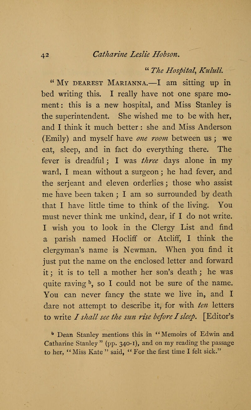  The Hospital, Kululi.  My dearest Marianna.—I am sitting up in bed writing this. I really have not one spare mo- ment: this is a new hospital, and Miss Stanley is the superintendent. She wished me to be with her, and I think it much better : she and Miss Anderson (Emily) and myself have one room between us ; we eat, sleep, and in fact do everything there. The fever is dreadful; I was three days alone in my ward, I mean without a surgeon; he had fever, and the serjeant and eleven orderlies; those who assist me have been taken ; I am so surrounded by death that I have little time to think of the living. You must never think me unkind, dear, if I do not write. I wish you to look in the Clergy List and find a parish named HoclifT or Atcliff, I think the clergyman's name is Newman. When you find it just put the name on the enclosed letter and forward it; it is to tell a mother her son's death; he was quite raving b, so I could not be sure of the name. You can never fancy the state we live in, and I dare not attempt to describe it, for with ten letters to write I shall see the sun rise before I sleep. [Editor's b Dean Stanley mentions this in Memoirs of Edwin and Catharine Stanley  (pp. 340-1), and on my reading the passage to her,  Miss Kate  said,  For the first time I felt sick.