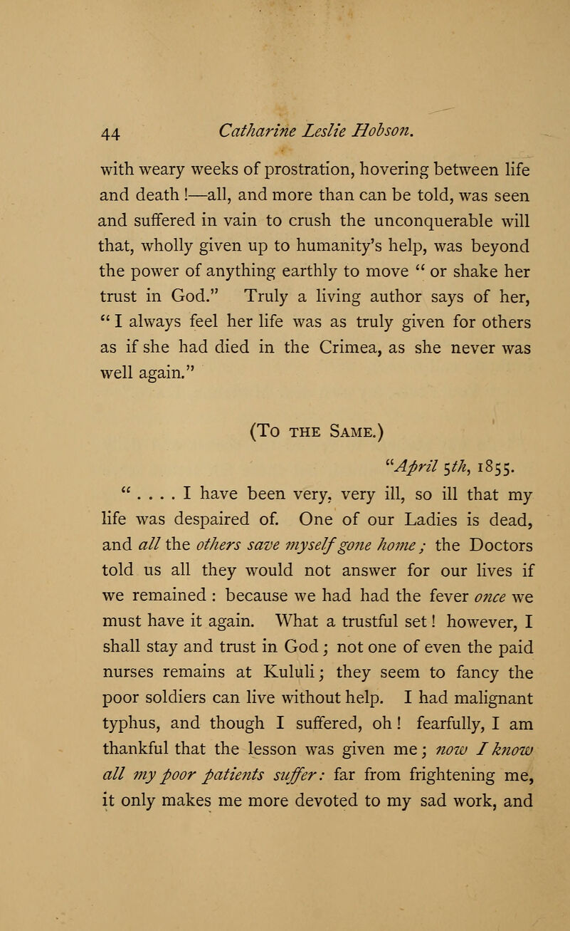 with weary weeks of prostration, hovering between life and death !—all, and more than can be told, was seen and suffered in vain to crush the unconquerable will that, wholly given up to humanity's help, was beyond the power of anything earthly to move  or shake her trust in God. Truly a living author says of her,  I always feel her life was as truly given for others as if she had died in the Crimea, as she never was well again. (To the Same.) April stk, 1855.  .... I have been very, very ill, so ill that my life was despaired of. One of our Ladies is dead, and tf//the others save myself gone home ; the Doctors told us all they would not answer for our lives if we remained : because we had had the fever once we must have it again. What a trustful set! however, I shall stay and trust in God; not one of even the paid nurses remains at Kululi; they seem to fancy the poor soldiers can live without help. I had malignant typhus, and though I suffered, oh! fearfully, I am thankful that the lesson was given me; now I know all my poor patients suffer: far from frightening me, it only makes me more devoted to my sad work, and