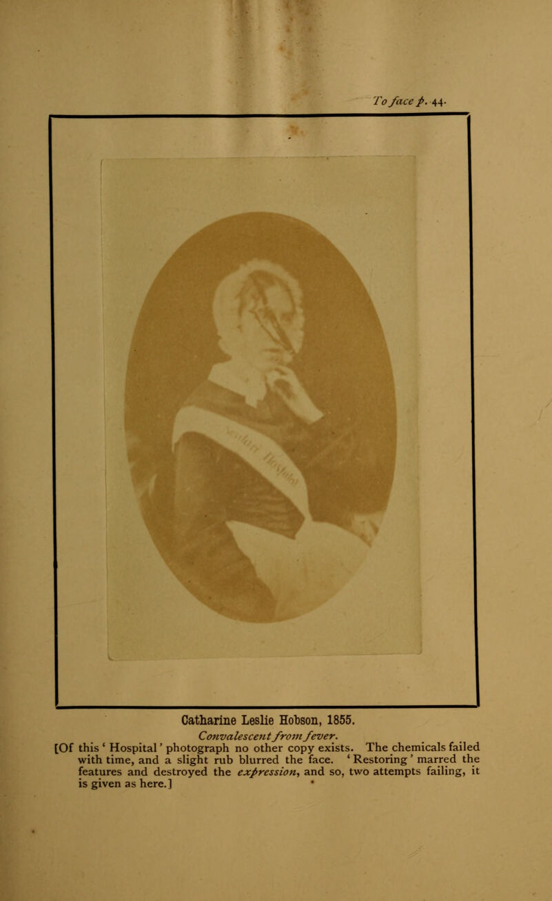To face p. 44- Catharine Leslie Hohson, 1855. Co?ivalescent from fever. [Of this ' Hospital' photograph no other copy exists. The chemicals failed with time, and a slight rub blurred the face. ' Restoring' marred the features and destroyed the expression, and so, two attempts failing, it is given as here.]