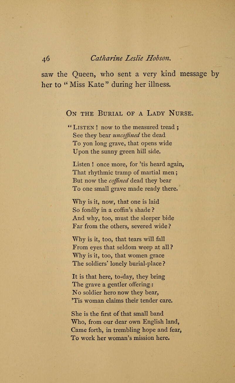 saw the Queen, who sent a very kind message by her to  Miss Kate during her illness. On the Burial of a Lady Nurse. Listen ! now to the measured tread ; See they bear uncoffined the dead To yon long grave, that opens wide Upon the sunny green hill side. Listen ! once more, for 'tis heard again, That rhythmic tramp of martial men; But now the coffined dead they bear To one small grave made ready there. Why is it, now, that one is laid So fondly in a coffin's shade ? And why, too, must the sleeper bide Far from the others, severed wide ? Why is it, too, that tears will fall From eyes that seldom weep at all ? Why is it, too, that women grace The soldiers' lonely burial-place ? It is that here, to-day, they bring The grave a gentler offering : No soldier hero now they bear, 'Tis woman claims their tender care. She is the first of that small band Who, from our dear own English land, Came forth, in trembling hope and fear, To work her woman's mission here.