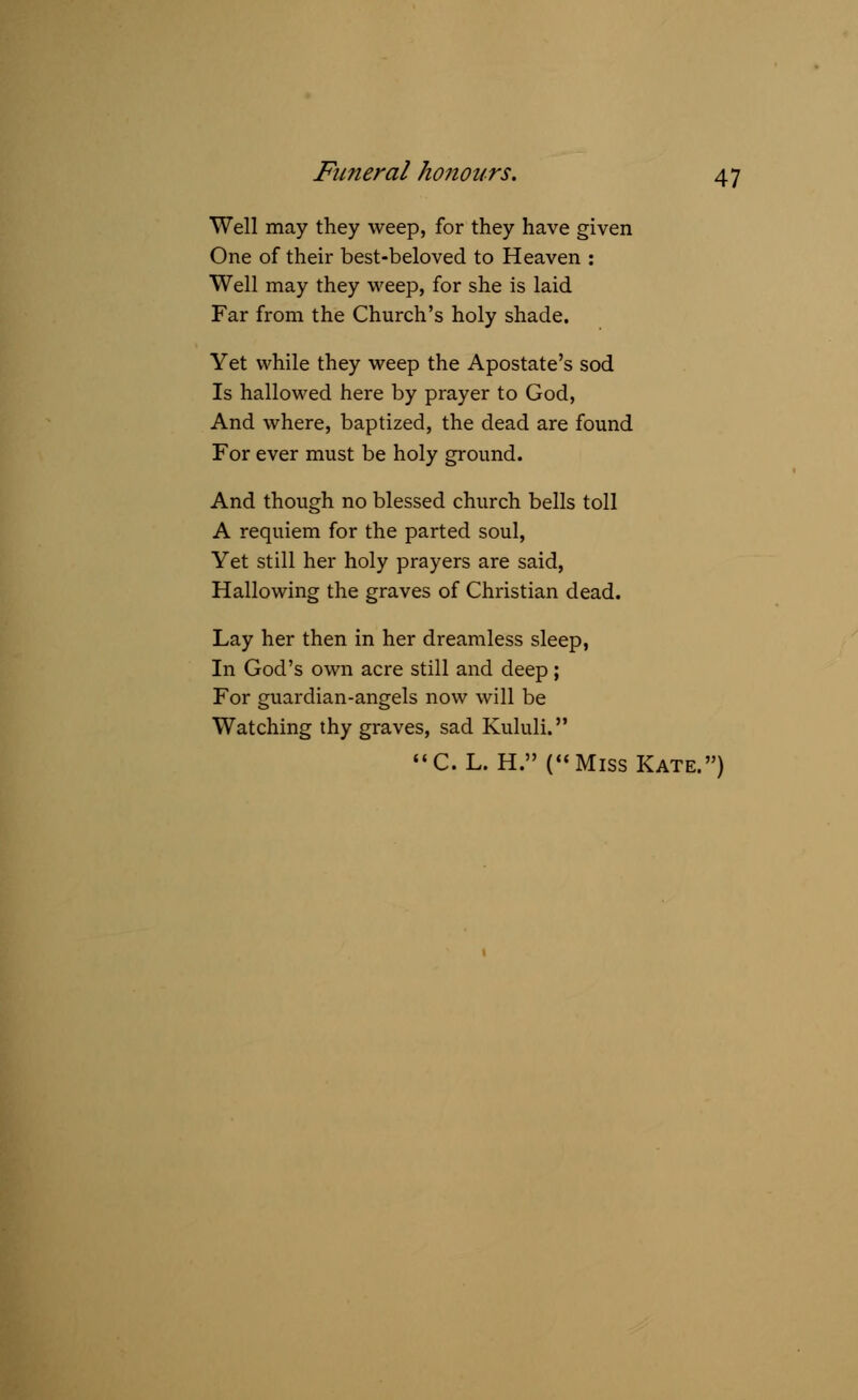 Well may they weep, for they have given One of their best-beloved to Heaven : Well may they weep, for she is laid Far from the Church's holy shade. Yet while they weep the Apostate's sod Is hallowed here by prayer to God, And where, baptized, the dead are found For ever must be holy ground. And though no blessed church bells toll A requiem for the parted soul, Yet still her holy prayers are said, Hallowing the graves of Christian dead. Lay her then in her dreamless sleep, In God's own acre still and deep ; For guardian-angels now will be Watching thy graves, sad Kululi. C. L. H.(« Miss Kate.)