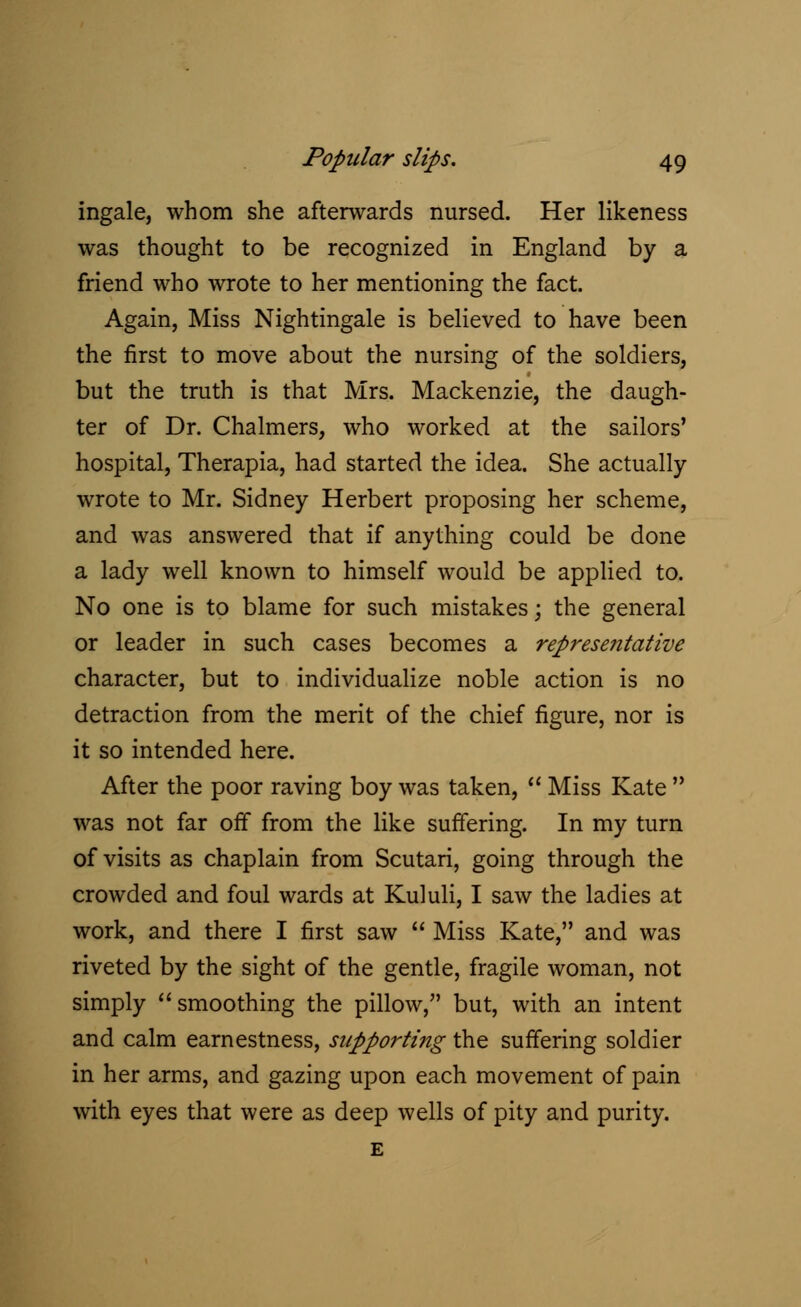 ingale, whom she afterwards nursed. Her likeness was thought to be recognized in England by a friend who wrote to her mentioning the fact. Again, Miss Nightingale is believed to have been the first to move about the nursing of the soldiers, but the truth is that Mrs. Mackenzie, the daugh- ter of Dr. Chalmers, who worked at the sailors' hospital, Therapia, had started the idea. She actually wrote to Mr. Sidney Herbert proposing her scheme, and was answered that if anything could be done a lady well known to himself would be applied to. No one is to blame for such mistakes; the general or leader in such cases becomes a representative character, but to individualize noble action is no detraction from the merit of the chief figure, nor is it so intended here. After the poor raving boy was taken,  Miss Kate  was not far off from the like suffering. In my turn of visits as chaplain from Scutari, going through the crowded and foul wards at Kululi, I saw the ladies at work, and there I first saw  Miss Kate, and was riveted by the sight of the gentle, fragile woman, not simply smoothing the pillow, but, with an intent and calm earnestness, supporting the suffering soldier in her arms, and gazing upon each movement of pain with eyes that were as deep wells of pity and purity.