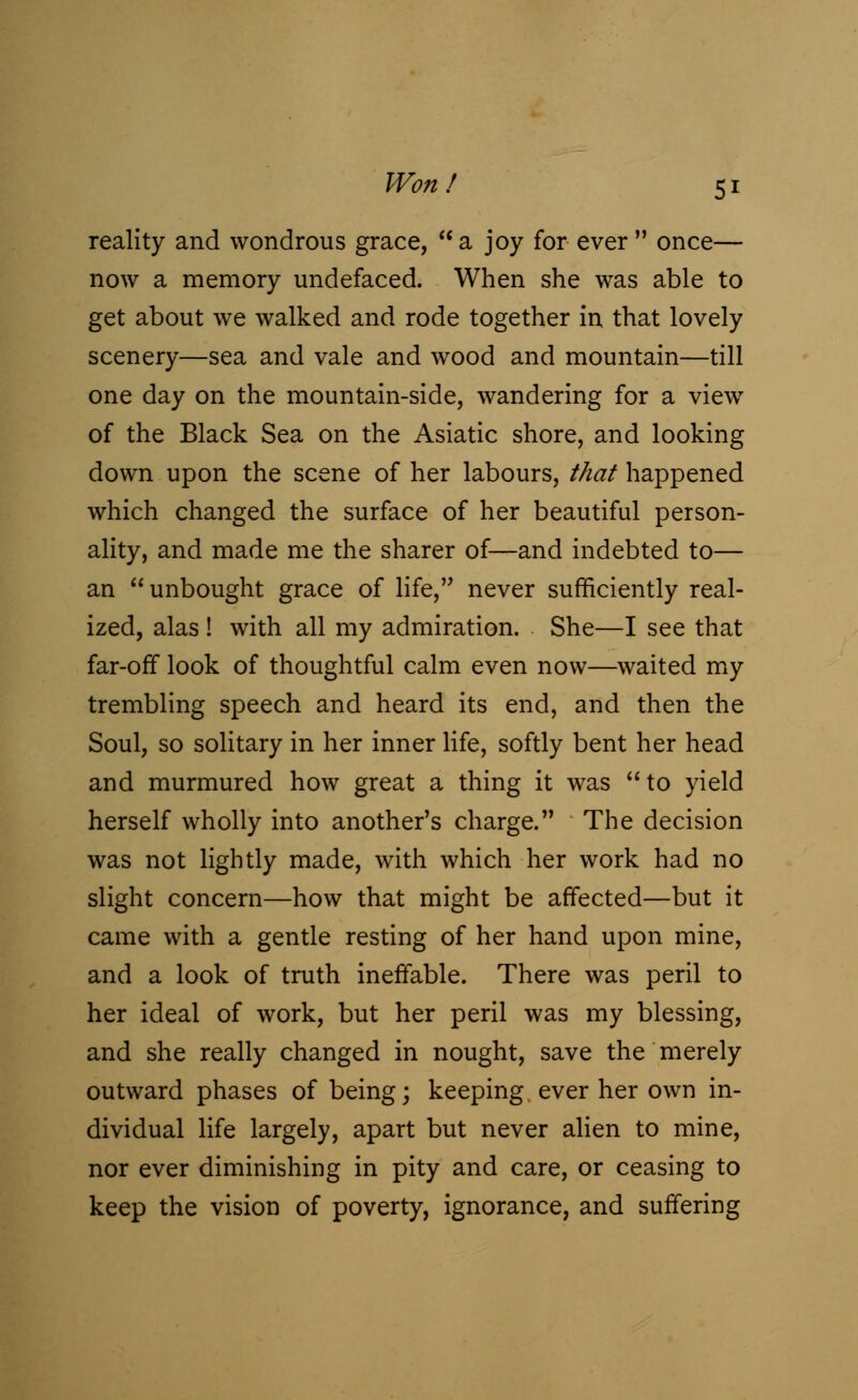 reality and wondrous grace,  a joy for ever  once— now a memory undefaced. When she was able to get about we walked and rode together in that lovely scenery—sea and vale and wood and mountain—till one day on the mountain-side, wandering for a viewr of the Black Sea on the Asiatic shore, and looking down upon the scene of her labours, that happened which changed the surface of her beautiful person- ality, and made me the sharer of—and indebted to— an  unbought grace of life, never sufficiently real- ized, alas ! with all my admiration. She—I see that far-off look of thoughtful calm even now—waited my trembling speech and heard its end, and then the Soul, so solitary in her inner life, softly bent her head and murmured how great a thing it was to yield herself wholly into another's charge. The decision was not lightly made, with which her work had no slight concern—how that might be affected—but it came with a gentle resting of her hand upon mine, and a look of truth ineffable. There was peril to her ideal of work, but her peril was my blessing, and she really changed in nought, save the merely outward phases of being; keeping ever her own in- dividual life largely, apart but never alien to mine, nor ever diminishing in pity and care, or ceasing to keep the vision of poverty, ignorance, and suffering