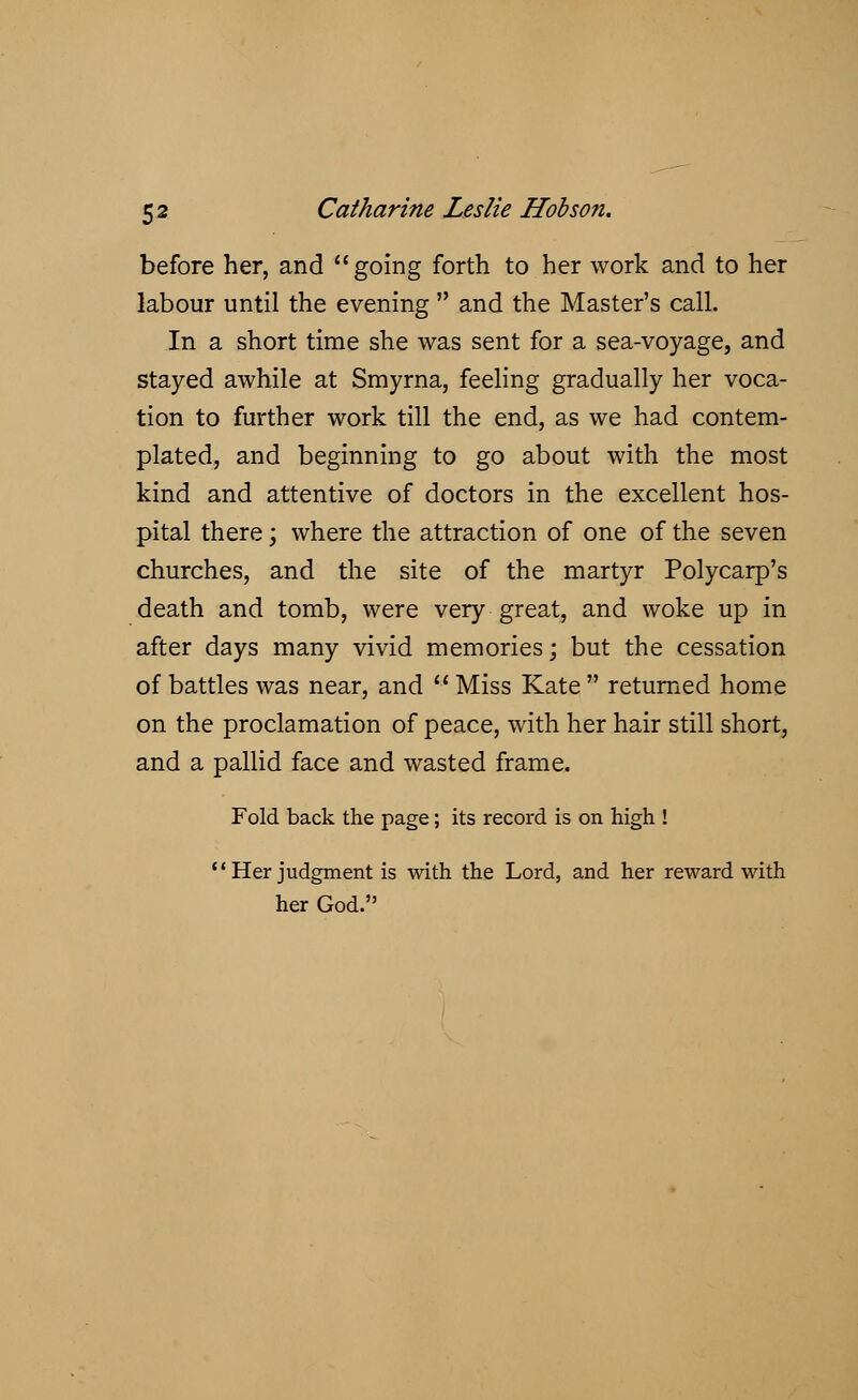 before her, and going forth to her work and to her labour until the evening  and the Master's call. In a short time she was sent for a sea-voyage, and stayed awhile at Smyrna, feeling gradually her voca- tion to further work till the end, as we had contem- plated, and beginning to go about with the most kind and attentive of doctors in the excellent hos- pital there; where the attraction of one of the seven churches, and the site of the martyr Polycarp's death and tomb, were very great, and woke up in after days many vivid memories; but the cessation of battles was near, and  Miss Kate  returned home on the proclamation of peace, with her hair still short, and a pallid face and wasted frame. Fold back the page; its record is on high ! Her judgment is with the Lord, and her reward with her God.