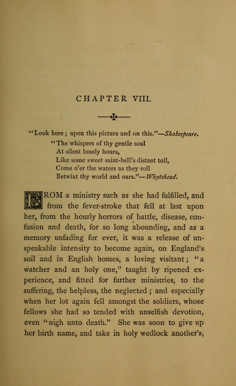 CHAPTER VIII. * Look here ; upon this picture and on this.—Shakespeare. The whispers of thy gentle soul At silent lonely hours, Like some sweet saint-bell's distant toll, Come o'er the waters as they roll Betwixt thy world and ours.— Whytehead. ROM a ministry such as she had fulfilled, and from the fever-stroke that fell at last upon her, from the hourly horrors of battle, disease, con- fusion and death, for so long abounding, and as a memory unfading for ever, it was a release of un- speakable intensity to become again, on England's soil and in English homes, a loving visitant;  a watcher and an holy one/' taught by ripened ex- perience, and fitted for further ministries, to the suffering, the helpless, the neglected; and especially when her lot again fell amongst the soldiers, whose fellows she had so tended with unselfish devotion, even nigh unto death. She was soon to give up her birth name, and take in holy wedlock another's,