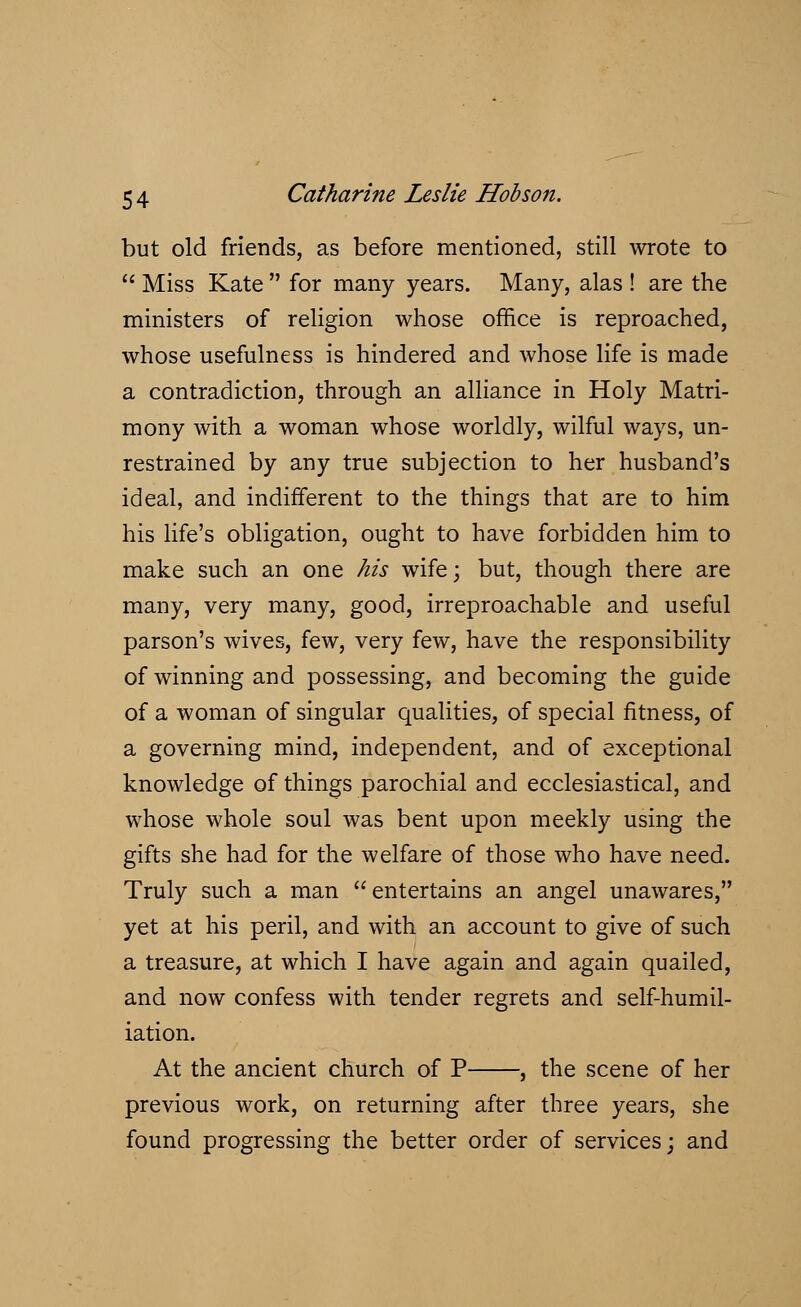 but old friends, as before mentioned, still wrote to  Miss Kate  for many years. Many, alas ! are the ministers of religion whose office is reproached, whose usefulness is hindered and whose life is made a contradiction, through an alliance in Holy Matri- mony with a woman whose worldly, wilful ways, un- restrained by any true subjection to her husband's ideal, and indifferent to the things that are to him his life's obligation, ought to have forbidden him to make such an one his wife; but, though there are many, very many, good, irreproachable and useful parson's wives, few, very few, have the responsibility of winning and possessing, and becoming the guide of a woman of singular qualities, of special fitness, of a governing mind, independent, and of exceptional knowledge of things parochial and ecclesiastical, and whose whole soul was bent upon meekly using the gifts she had for the welfare of those who have need. Truly such a man entertains an angel unawares, yet at his peril, and with an account to give of such a treasure, at which I have again and again quailed, and now confess with tender regrets and self-humil- iation. At the ancient church of P , the scene of her previous work, on returning after three years, she found progressing the better order of services; and