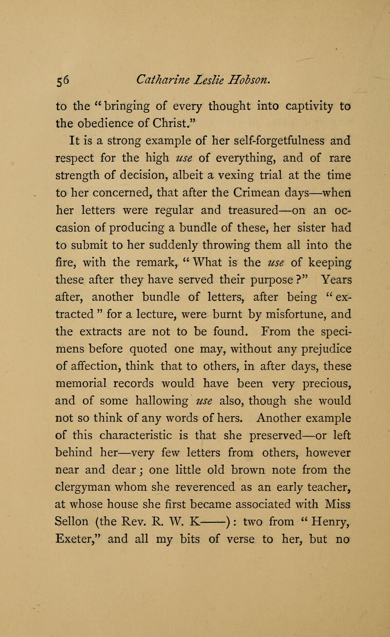 to the * bringing of every thought into captivity to the obedience of Christ. It is a strong example of her self-forgetfulness and respect for the high use of everything, and of rare strength of decision, albeit a vexing trial at the time to her concerned, that after the Crimean days—when her letters were regular and treasured—on an oc- casion of producing a bundle of these, her sister had to submit to her suddenly throwing them all into the fire, with the remark,  What is the use of keeping these after they have served their purpose ? Years after, another bundle of letters, after being  ex- tracted  for a lecture, were burnt by misfortune, and the extracts are not to be found. From the speci- mens before quoted one may, without any prejudice of affection, think that to others, in after days, these memorial records would have been very precious, and of some hallowing use also, though she would not so think of any words of hers. Another example of this characteristic is that she preserved—or left behind her—very few letters from others, however near and dear; one little old brown note from the clergyman whom she reverenced as an early teacher, at whose house she first became associated with Miss Sellon (the Rev. R. W. K ): two from  Henry, Exeter, and all my bits of verse to her, but no