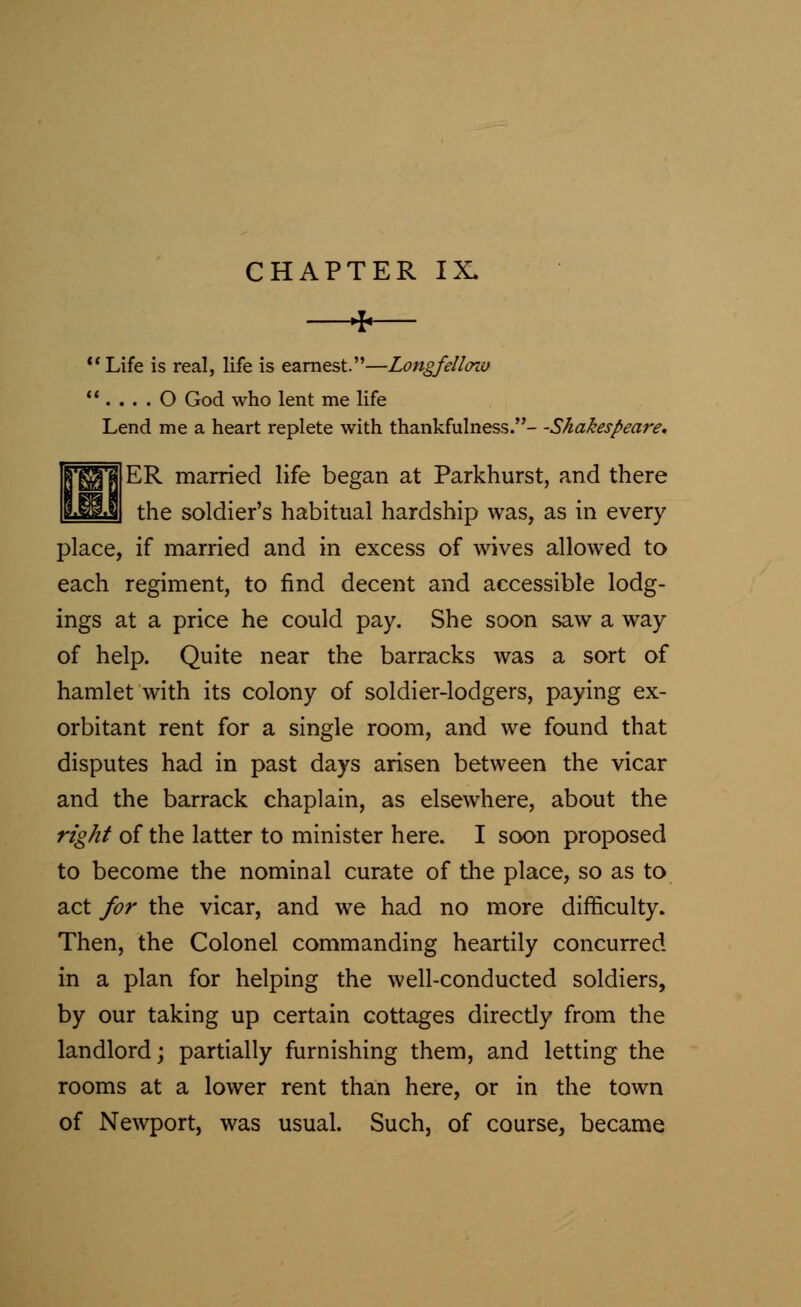 CHAPTER IX. *  Life is real, life is earnest.—Longfelloiv  . . . . O God who lent me life Lend me a heart replete with thankfulness.- -Shakespeare, ER married life began at Parkhurst, and there the soldier's habitual hardship was, as in every place, if married and in excess of wives allowed to each regiment, to find decent and accessible lodg- ings at a price he could pay. She soon saw a way of help. Quite near the barracks was a sort of hamlet with its colony of soldier-lodgers, paying ex- orbitant rent for a single room, and we found that disputes had in past days arisen between the vicar and the barrack chaplain, as elsewhere, about the right of the latter to minister here. I soon proposed to become the nominal curate of the place, so as to act for the vicar, and we had no more difficulty. Then, the Colonel commanding heartily concurred in a plan for helping the well-conducted soldiers, by our taking up certain cottages directly from the landlord; partially furnishing them, and letting the rooms at a lower rent than here, or in the town of Newport, was usual. Such, of course, became
