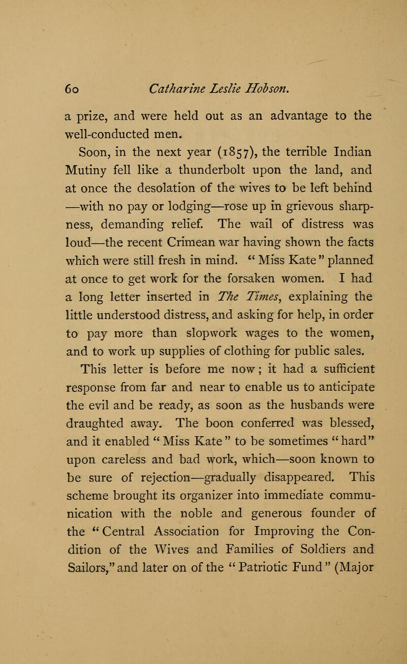 a prize, and were held out as an advantage to the well-conducted men. Soon, in the next year (1857), the terrible Indian Mutiny fell like a thunderbolt upon the land, and at once the desolation of the wives to be left behind —with no pay or lodging—rose up in grievous sharp- ness, demanding relief. The wail of distress was loud—the recent Crimean war having shown the facts which were still fresh in mind.  Miss Kate  planned at once to get work for the forsaken women. I had a long letter inserted in The Times, explaining the little understood distress, and asking for help, in order to pay more than slopwork wages to the women, and to work up supplies of clothing for public sales. This letter is before me now; it had a sufficient response from far and near to enable us to anticipate the evil and be ready, as soon as the husbands were draughted away. The boon conferred was blessed, and it enabled  Miss Kate to be sometimes hard upon careless and bad work, which—soon known to be sure of rejection—gradually disappeared. This scheme brought its organizer into immediate commu- nication with the noble and generous founder of the  Central Association for Improving the Con- dition of the Wives and Families of Soldiers and Sailors, and later on of the Patriotic Fund (Major