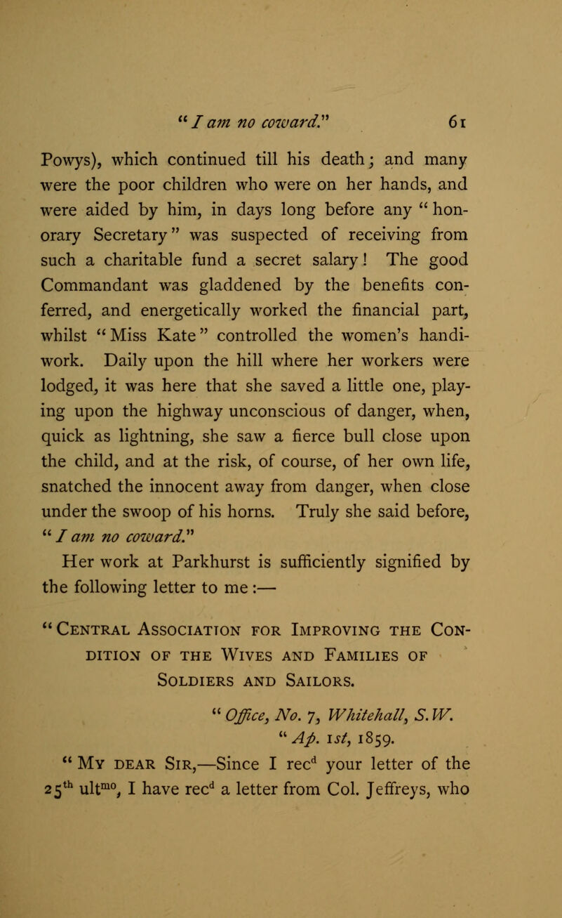 Powys), which continued till his death; and many were the poor children who were on her hands, and were aided by him, in days long before any  hon- orary Secretary was suspected of receiving from such a charitable fund a secret salary! The good Commandant was gladdened by the benefits con- ferred, and energetically worked the financial part, whilst Miss Kate controlled the women's handi- work. Daily upon the hill where her workers were lodged, it was here that she saved a little one, play- ing upon the highway unconscious of danger, when, quick as lightning, she saw a fierce bull close upon the child, and at the risk, of course, of her own life, snatched the innocent away from danger, when close under the swoop of his horns. Truly she said before, Jam no coward Her work at Parkhurst is sufficiently signified by the following letter to me :—  Central Association for Improving the Con- dition of the Wives and Families of Soldiers and Sailors.  Office, No. 7, Whitehall, S. W. uAp. ist, 1859.  My dear Sir,—Since I recd your letter of the 25th ultmo, I have recd a letter from Col. Jeffreys, who