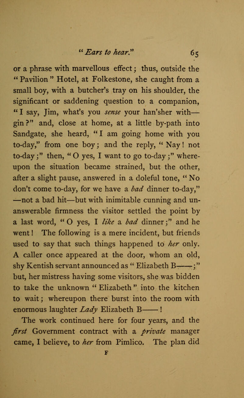 or a phrase with marvellous effect; thus, outside the  Pavilion  Hotel, at Folkestone, she caught from a small boy, with a butcher's tray on his shoulder, the significant or saddening question to a companion,  I say, Jim, what's you sense your han'sher with— gin? and, close at home, at a little by-path into Sandgate, she heard, I am going home with you to-day, from one boy; and the reply,  Nay! not to-day; then, O yes, I want to go to-day; where- upon the situation became strained, but the other, after a slight pause, answered in a doleful tone,  No don't come to-day, for we have a bad dinner to-day, —not a bad hit—but with inimitable cunning and un- answerable firmness the visitor settled the point by a last word,  O yes, I like a bad dinner; and he went! The following is a mere incident, but friends used to say that such things happened to her only. A caller once appeared at the door, whom an old, shy Kentish servant announced as  Elizabeth B——; but, her mistress having some visitors, she was bidden to take the unknown  Elizabeth  into the kitchen to wait; whereupon there burst into the room with enormous laughter Lady Elizabeth B ! The work continued here for four years, and the first Government contract with a private manager came, I believe, to her from Pimlico. The plan did F