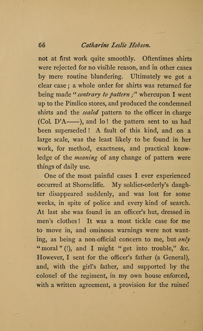 not at first work quite smoothly. Oftentimes shirts were rejected for no visible reason, and in other cases by mere routine blundering. Ultimately we got a clear case; a whole order for shirts was returned for being made contrary to pattern ; whereupon I went up to the Pimlico stores, and produced the condemned shirts and the sealed pattern to the officer in charge (Col. D'A ), and lo! the pattern sent to us had been superseded ! A fault of this kind, and on a large scale, was the least likely to be found in her work, for method, exactness, and practical know- ledge of the meaning of any change of pattern were things of daily use. One of the most painful cases I ever experienced occurred at Shorncliffe. My soldier-orderly's daugh- ter disappeared suddenly, and was lost for some weeks, in spite of police and every kind of search. At last she was found in an officer's hut, dressed in mens clothes! It was a most tickle case for me to move in, and ominous warnings were not want- ing, as being a non-official concern to me, but only  moral (!), and I might  get into trouble, &c. However, I sent for the officer's father (a General), and, with the girl's father, and supported by the colonel of the regiment, in my own house enforced, with a written agreement, a provision for the ruined