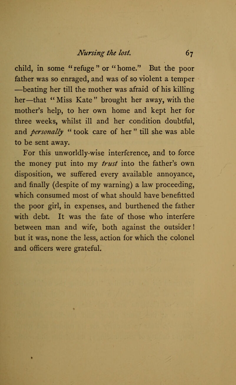 child, in some  refuge  or  home. But the poor father was so enraged, and was of so violent a temper —beating her till the mother was afraid of his killing her—that Miss Kate brought her away, with the mother's help, to her own home and kept her for three weeks, whilst ill and her condition doubtful, and personally  took care of her  till she was able to be sent away. For this unworldly-wise interference, and to force the money put into my trust into the father's own disposition, we suffered every available annoyance, and finally (despite of my warning) a law proceeding, which consumed most of what should have benefitted the poor girl, in expenses, and burthened the father with debt. It was the fate of those who interfere between man and wife, both against the outsider! but it was, none the less, action for which the colonel and officers were grateful.