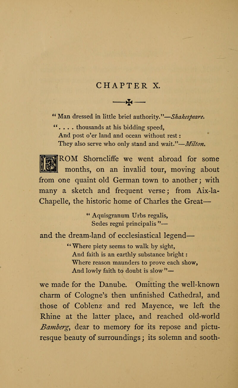 CHAPTER X. * Man dressed in little brief authority.—Shakespeare. 1. . . . thousands at his bidding speed, And post o'er land and ocean without rest: They also serve who only stand and wait.—Milton. ROM Shorncliffe we went abroad for some months, on an invalid tour, moving about from one quaint old German town to another; with many a sketch and frequent verse; from Aix-la- Chapelle, the historic home of Charles the Great—  Aquisgranum Urbs regalis, Sedes regni principalis — and the dream-land of ecclesiastical legend— Where piety seems to walk by sight, And faith is an earthly substance bright: Where reason maunders to prove each show, And lowly faith to doubt is slow — we made for the Danube. Omitting the well-known charm of Cologne's then unfinished Cathedral, and those of Coblenz and red Mayence, we left the Rhine at the latter place, and reached old-world Bamberg, dear to memory for its repose and pictu- resque beauty of surroundings; its solemn and sooth-