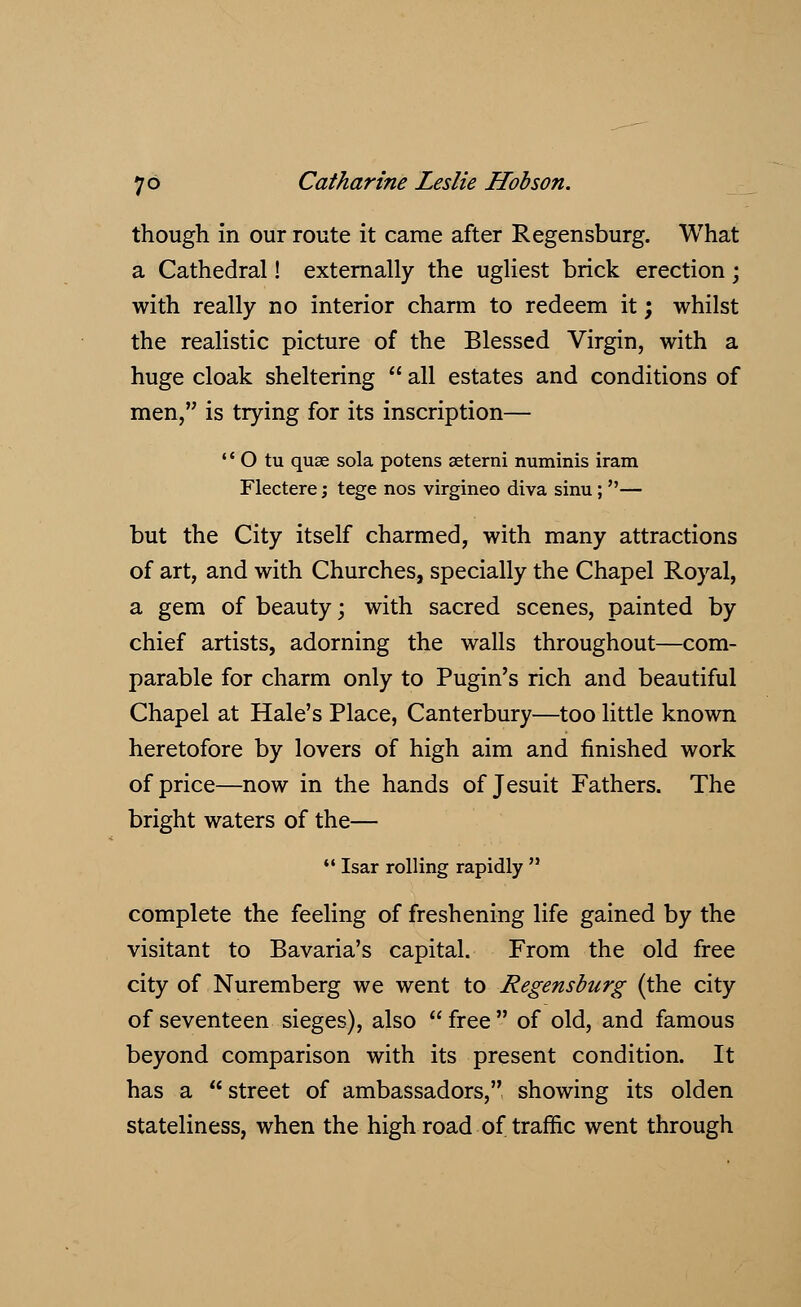 though in our route it came after Regensburg. What a Cathedral! externally the ugliest brick erection; with really no interior charm to redeem it; whilst the realistic picture of the Blessed Virgin, with a huge cloak sheltering  all estates and conditions of men, is trying for its inscription—  O tu quae sola potens aeterni numinis iram Flectere; tege nos virgineo diva sinu; — but the City itself charmed, with many attractions of art, and with Churches, specially the Chapel Royal, a gem of beauty; with sacred scenes, painted by chief artists, adorning the walls throughout—com- parable for charm only to Pugin's rich and beautiful Chapel at Hale's Place, Canterbury—too little known heretofore by lovers of high aim and finished work of price—now in the hands of Jesuit Fathers. The bright waters of the—  Isar rolling rapidly  complete the feeling of freshening life gained by the visitant to Bavaria's capital. From the old free city of Nuremberg we went to Regensburg (the city of seventeen sieges), also  free  of old, and famous beyond comparison with its present condition. It has a street of ambassadors, showing its olden stateliness, when the high road of traffic went through