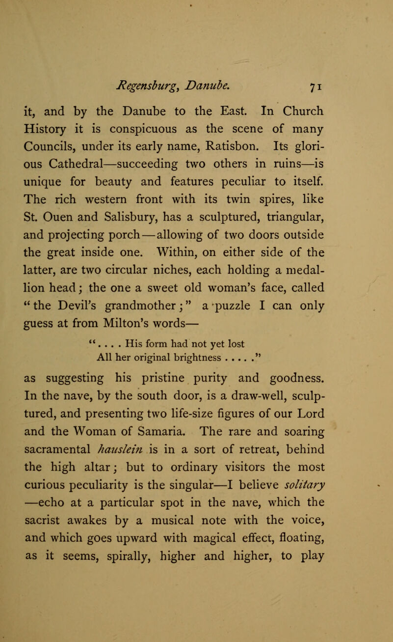 it, and by the Danube to the East. In Church History it is conspicuous as the scene of many Councils, under its early name, Ratisbon. Its glori- ous Cathedral—succeeding two others in ruins—is unique for beauty and features peculiar to itself. The rich western front with its twin spires, like St. Ouen and Salisbury, has a sculptured, triangular, and projecting porch—allowing of two doors outside the great inside one. Within, on either side of the latter, are two circular niches, each holding a medal- lion head; the one a sweet old woman's face, called  the Devil's grandmother; a puzzle I can only guess at from Milton's words— ... . His form had not yet lost All her original brightness  as suggesting his pristine purity and goodness. In the nave, by the south door, is a draw-well, sculp- tured, and presenting two life-size figures of our Lord and the Woman of Samaria. The rare and soaring sacramental hauslein is in a sort of retreat, behind the high altar; but to ordinary visitors the most curious peculiarity is the singular—I believe solitary —echo at a particular spot in the nave, which the sacrist awakes by a musical note with the voice, and which goes upward with magical effect, floating, as it seems, spirally, higher and higher, to play