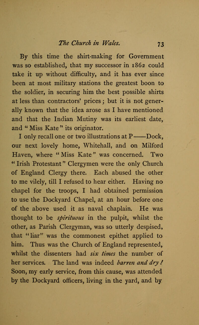 By this time the shirt-making for Government was so established, that my successor in 1862 could take it up without difficulty, and it has ever since been at most military stations the greatest boon to the soldier, in securing him the best possible shirts at less than contractors' prices; but it is not gener- ally known that the idea arose as I have mentioned and that the Indian Mutiny was its earliest date, and  Miss Kate  its originator. I only recall one or two illustrations at P Dock, our next lovely home, Whitehall, and on Milford Haven, where  Miss Kate was concerned. Two  Irish Protestant Clergymen were the only Church of England Clergy there. Each abused the other to me vilely, till I refused to hear either. Having no chapel for the troops, I had obtained permission to use the Dockyard Chapel, at an hour before one of the above used it as naval chaplain. He was thought to be spirituous in the pulpit, whilst the other, as Parish Clergyman, was so utterly despised, that liar was the commonest epithet applied to him. Thus was the Church of England represented, whilst the dissenters had six times the number of her services. The land was indeed barre?i and dry / Soon, my early service, from this cause, was attended by the Dockyard officers, living in the yard, and by