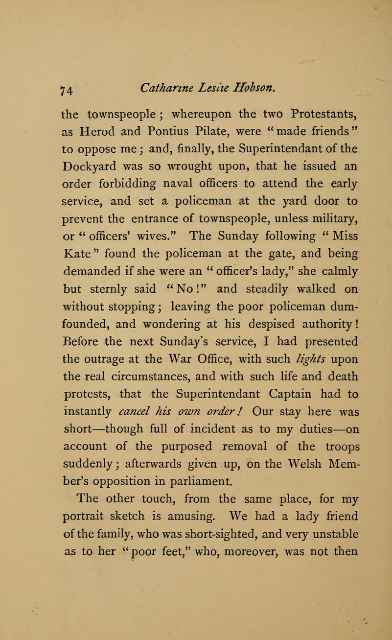 the townspeople ; whereupon the two Protestants, as Herod and Pontius Pilate, were made friends to oppose me; and, finally, the Superintendant of the Dockyard was so wrought upon, that he issued an order forbidding naval officers to attend the early service, and set a policeman at the yard door to prevent the entrance of townspeople, unless military, or  officers' wives. The Sunday following  Miss Kate found the policeman at the gate, and being demanded if she were an  officer's lady, she calmly but sternly said  No! and steadily walked on without stopping; leaving the poor policeman dum- founded, and wondering at his despised authority! Before the next Sunday's service, I had presented the outrage at the War Office, with such lights upon the real circumstances, and with such life and death protests, that the Superintendant Captain had to instantly cancel his own order / Our stay here was short—though full of incident as to my duties—on account of the purposed removal of the troops suddenly; afterwards given up, on the Welsh Mem- ber's opposition in parliament. The other touch, from the same place, for my portrait sketch is amusing. We had a lady friend of the family, who was short-sighted, and very unstable as to her  poor feet, who, moreover, was not then