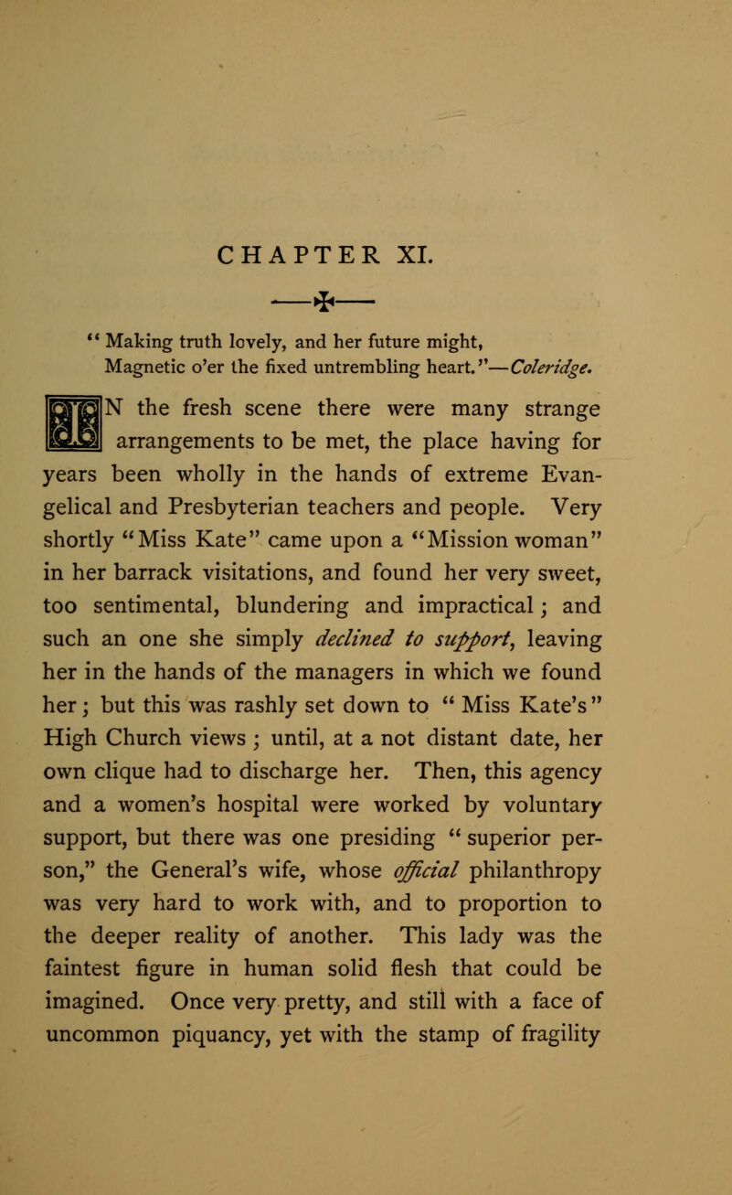 CHAPTER XL —* Making truth lovely, and her future might, Magnetic o'er the fixed untrembling heart.''—Coleridge. N the fresh scene there were many strange arrangements to be met, the place having for years been wholly in the hands of extreme Evan- gelical and Presbyterian teachers and people. Very shortly Miss Kate came upon a Mission woman in her barrack visitations, and found her very sweet, too sentimental, blundering and impractical; and such an one she simply declined to support, leaving her in the hands of the managers in which we found her; but this was rashly set down to  Miss Kate's  High Church views ; until, at a not distant date, her own clique had to discharge her. Then, this agency and a women's hospital were worked by voluntary support, but there was one presiding  superior per- son, the General's wife, whose official philanthropy was very hard to work with, and to proportion to the deeper reality of another. This lady was the faintest figure in human solid flesh that could be imagined. Once very pretty, and still with a face of uncommon piquancy, yet with the stamp of fragility