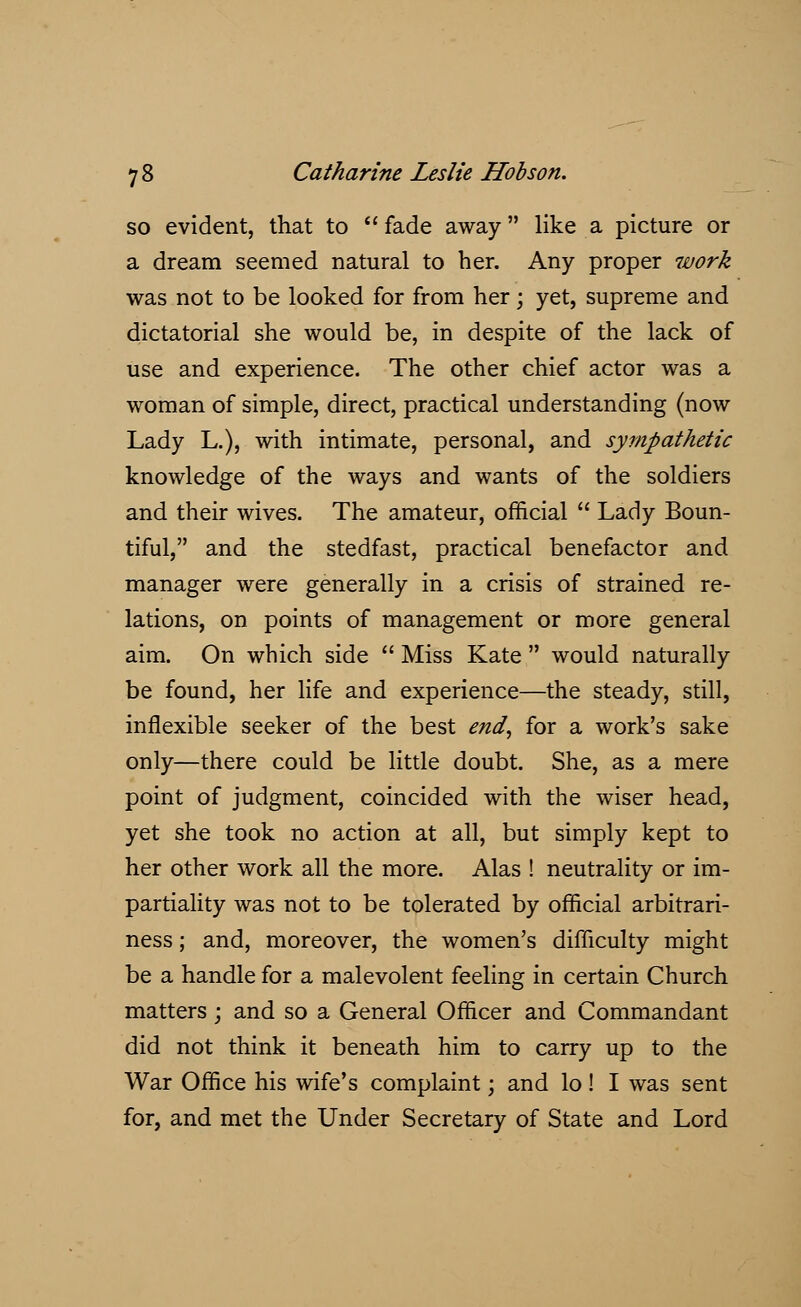 so evident, that to fade away like a picture or a dream seemed natural to her. Any proper work was not to be looked for from her; yet, supreme and dictatorial she would be, in despite of the lack of use and experience. The other chief actor was a woman of simple, direct, practical understanding (now Lady L.), with intimate, personal, and sympathetic knowledge of the ways and wants of the soldiers and their wives. The amateur, official  Lady Boun- tiful, and the stedfast, practical benefactor and manager were generally in a crisis of strained re- lations, on points of management or more general aim. On which side  Miss Kate  would naturally be found, her life and experience—the steady, still, inflexible seeker of the best end, for a work's sake only—there could be little doubt. She, as a mere point of judgment, coincided with the wiser head, yet she took no action at all, but simply kept to her other work all the more. Alas ! neutrality or im- partiality was not to be tolerated by official arbitrari- ness ; and, moreover, the women's difficulty might be a handle for a malevolent feeling in certain Church matters; and so a General Officer and Commandant did not think it beneath him to carry up to the War Office his wife's complaint; and lo! I was sent for, and met the Under Secretary of State and Lord