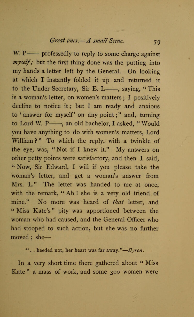 W. P professedly to reply to some charge against ?nyself; but the first thing done was the putting into my hands a letter left by the General. On looking at which I instantly folded it up and returned it to the Under Secretary, Sir E. L , saying,  This is a woman's letter, on women's matters; I positively decline to notice it; but I am ready and anxious to 'answer for myself on any point; and, turning to Lord W. P , an old bachelor, I asked,  Would you have anything to do with women's matters, Lord William ? To which the reply, with a twinkle of the eye, was,  Not if I knew it. My answers on other petty points were satisfactory, and then I said,  Now, Sir Edward, I will if you please take the woman's letter, and get a woman's answer from Mrs. L. The letter was handed to me at once, with the remark,  Ah ! she is a very old friend of mine. No more was heard of that letter, and 11 Miss Kate's pity was apportioned between the woman who had caused, and the General Officer who had stooped to such action, but she was no further moved ; she— 11 . . heeded not, her heart was far away.—Byron. In a very short time there gathered about  Miss Kate  a mass of work, and some 300 women were