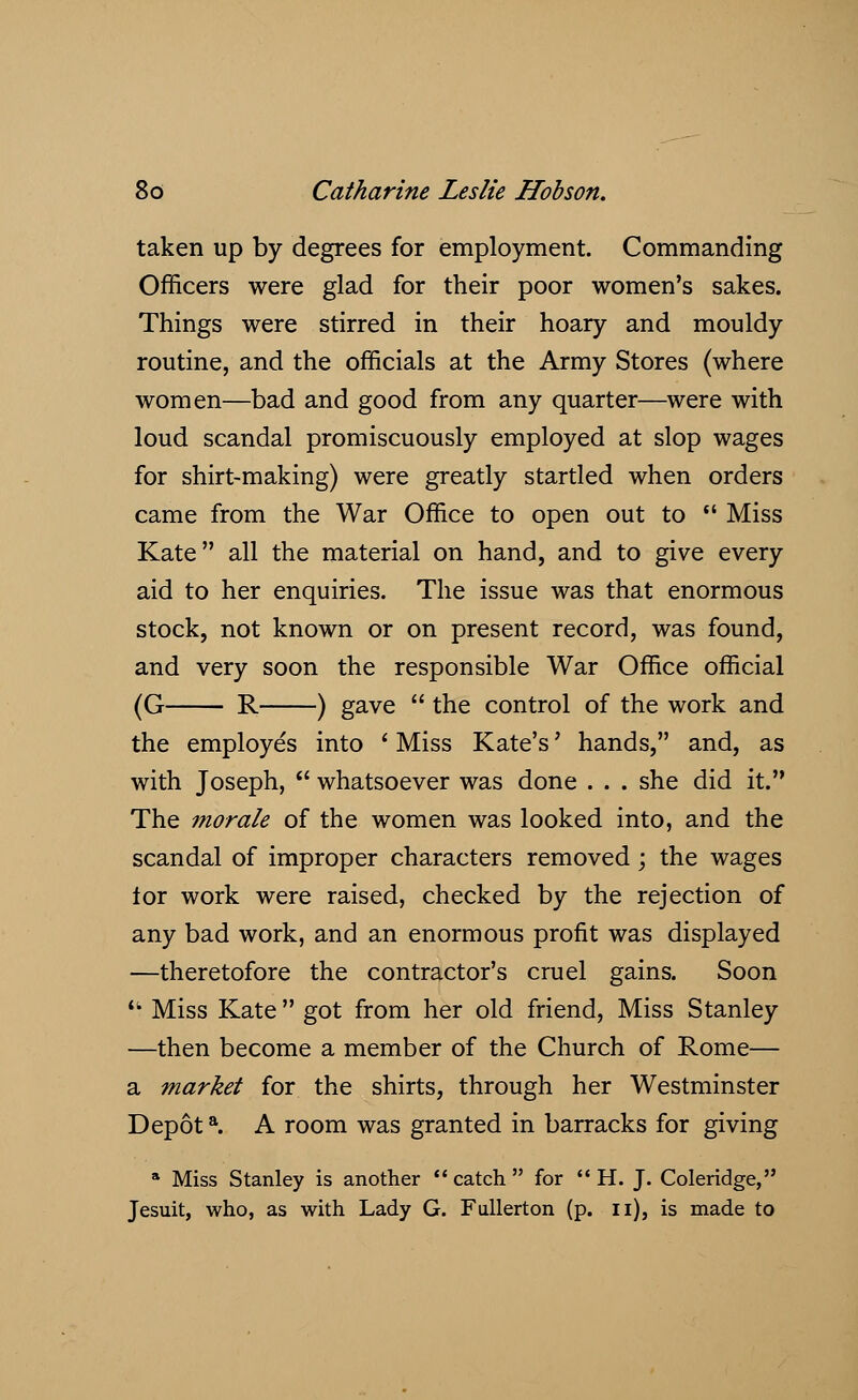 taken up by degrees for employment. Commanding Officers were glad for their poor women's sakes. Things were stirred in their hoary and mouldy routine, and the officials at the Army Stores (where women—bad and good from any quarter—were with loud scandal promiscuously employed at slop wages for shirt-making) were greatly startled when orders came from the War Office to open out to  Miss Kate all the material on hand, and to give every aid to her enquiries. The issue was that enormous stock, not known or on present record, was found, and very soon the responsible War Office official (G R ) gave  the control of the work and the employes into ' Miss Kate's' hands, and, as with Joseph,  whatsoever was done . . . she did it. The morale of the women was looked into, and the scandal of improper characters removed; the wages lor work were raised, checked by the rejection of any bad work, and an enormous profit was displayed —theretofore the contractor's cruel gains. Soon  Miss Kate  got from her old friend, Miss Stanley —then become a member of the Church of Rome— a market for the shirts, through her Westminster Depota. A room was granted in barracks for giving a Miss Stanley is another  catch  for  H. J. Coleridge, Jesuit, who, as with Lady G. Fullerton (p. n), is made to