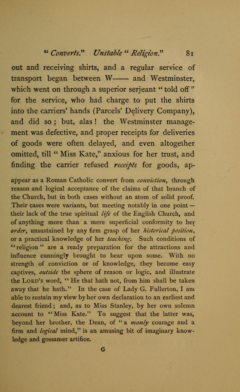 out and receiving shirts, and a regular service of transport began between W and Westminster, which went on through a superior Serjeant  told off for the service, who had charge to put the shirts into the carriers' hands (Parcels' Delivery Company), and did so; but, alas ! the Westminster manage- ment was defective, and proper receipts for deliveries of goods were often delayed, and even altogether omitted, till  Miss Kate, anxious for her trust, and finding the carrier refused receipts for goods, ap- appear as a Roman Catholic convert from conviction, through reason and logical acceptance of the claims of that branch of the Church, but in both cases without an atom of solid proof. Their cases were variants, but meeting notably in one point — their lack of the true spiritual life of the English Church, and of anything more than a mere superficial conformity to her order, unsustained by any firm grasp of her historical position, or a practical knowledge of her teaching. Such conditions of religion are a ready preparation for the attractions and influence cunningly brought to bear upon some. With no strength of conviction or of knowledge, they become easy captives, outside the sphere of reason or logic, and illustrate the Lord's word,  He that hath not, from him shall be taken away that he hath. In the case of Lady G. Fullerton, I am able to sustain my view by her own declaration to an earliest and dearest friend; and, as to Miss Stanley, by her own solemn account to Miss Kate. To suggest that the latter was, beyond her brother, the Dean, of  a manly courage and a firm and logical mind, is an amusing bit of imaginary know- ledge and gossamer artifice. G