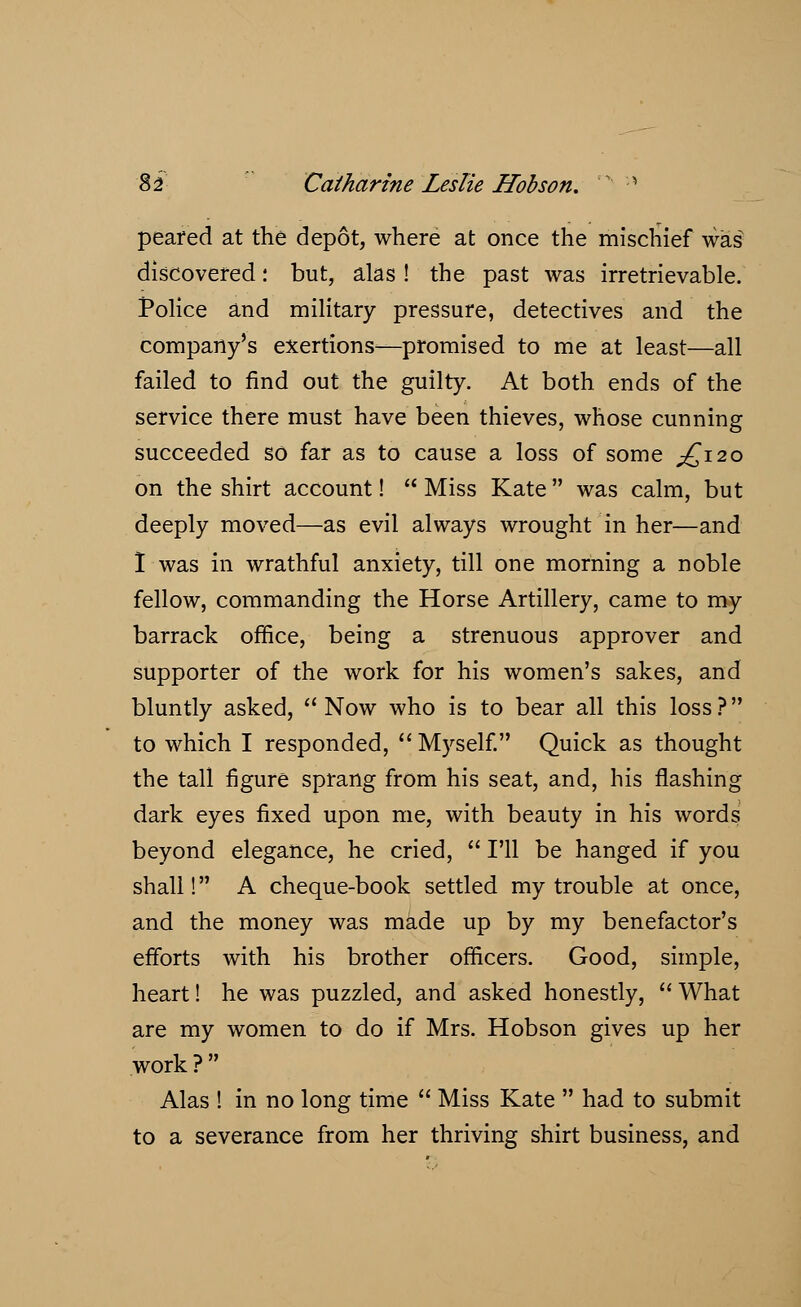 peared at the depot, where at once the mischief was discovered: but, alas ! the past was irretrievable. Police and military pressure, detectives and the company's exertions—promised to me at least—all failed to find out the guilty. At both ends of the service there must have been thieves, whose cunning succeeded so far as to cause a loss of some .£120 on the shirt account!  Miss Kate was calm, but deeply moved—as evil always wrought in her—and I was in wrathful anxiety, till one morning a noble fellow, commanding the Horse Artillery, came to my barrack office, being a strenuous approver and supporter of the work for his women's sakes, and bluntly asked, Now who is to bear all this loss? to which I responded,  Myself. Quick as thought the tall figure sprang from his seat, and, his flashing dark eyes fixed upon me, with beauty in his words beyond elegance, he cried,  I'll be hanged if you shall! A cheque-book settled my trouble at once, and the money was made up by my benefactor's efforts with his brother officers. Good, simple, heart! he was puzzled, and asked honestly,  What are my women to do if Mrs. Hobson gives up her work? Alas ! in no long time  Miss Kate  had to submit to a severance from her thriving shirt business, and