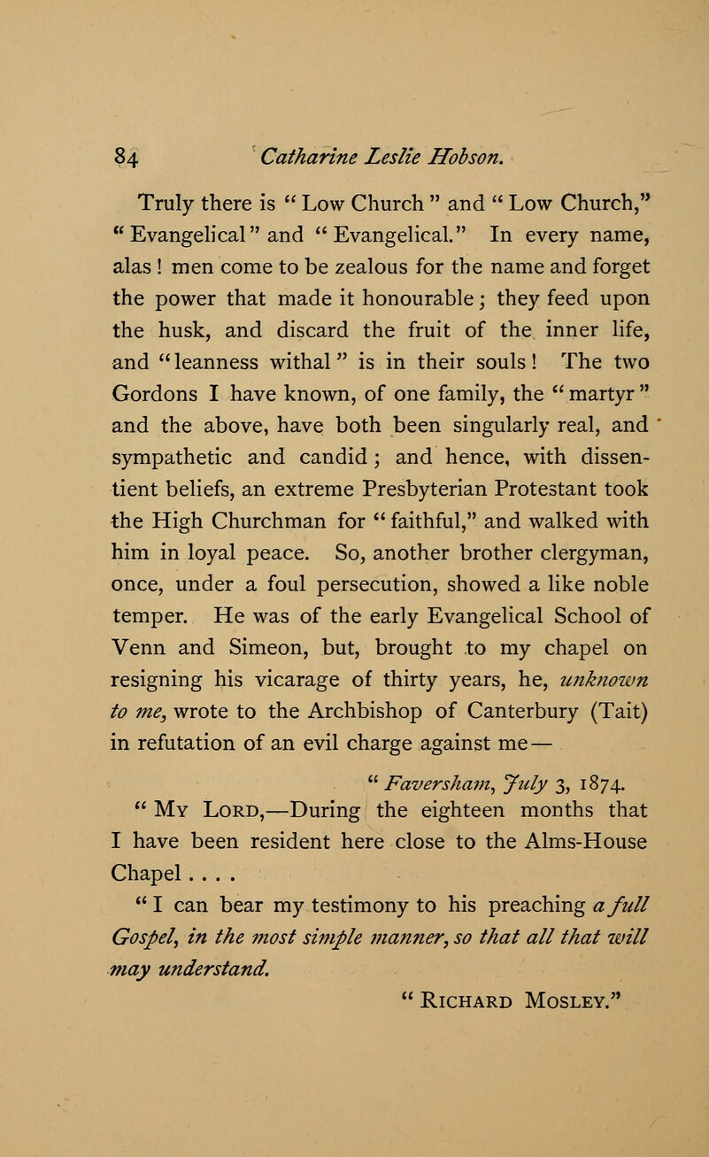 Truly there is  Low Church  and  Low Church,  Evangelical and Evangelical. In every name, alas ! men come to be zealous for the name and forget the power that made it honourable; they feed upon the husk, and discard the fruit of the inner life, and  leanness withal is in their souls! The two Gordons I have known, of one family, the  martyr  and the above, have both been singularly real, and sympathetic and candid; and hence, with dissen- tient beliefs, an extreme Presbyterian Protestant took the High Churchman for  faithful, and walked with him in loyal peace. So, another brother clergyman, once, under a foul persecution, showed a like noble temper. He was of the early Evangelical School of Venn and Simeon, but, brought to my chapel on resigning his vicarage of thirty years, he, unknown to me, wrote to the Archbishop of Canterbury (Tait) in refutation of an evil charge against me —  Faversham, July 3, 1874.  My Lord,—During the eighteen months that I have been resident here close to the Aims-House Chapel ....  I can bear my testimony to his preaching a full Gospel, in the most simple ?nanner, so that all that will may understand.  Richard Mosley.