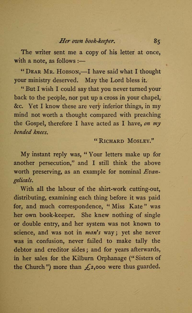 The writer sent me a copy of his letter at once, with a note, as follows :—  Dear Mr. Hobson,—I have said what I thought your ministry deserved. May the Lord bless it.  But I wish I could say that you never turned your back to the people, nor put up a cross in your chapel, &c. Yet I know these are very inferior things, in my mind not worth a thought compared with preaching the Gospel, therefore I have acted as I have, on my be?ided knees. Richard Mosley. My instant reply was,  Your letters make up for another persecution, and I still think the above worth preserving, as an example for nominal Evan- gelicals. With all the labour of the shirt-work cutting-out, distributing, examining each thing before it was paid for, and much correspondence,  Miss Kate was her own book-keeper. She knew nothing of single or double entry, and her system was not known to science, and was not in man's way; yet she never was in confusion, never failed to make tally the debtor and creditor sides; and for years afterwards, in her sales for the Kilburn Orphanage ( Sisters of the Church ) more than ^2,000 were thus guarded.