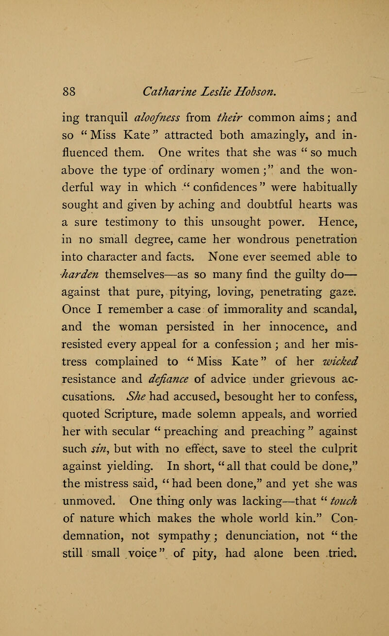 ing tranquil aloofness from their common aims; and so  Miss Kate attracted both amazingly, and in- fluenced them. One writes that she was  so much above the type of ordinary women; and the won- derful way in which  confidences  were habitually sought and given by aching and doubtful hearts was a sure testimony to this unsought power. Hence, in no small degree, came her wondrous penetration into character and facts. None ever seemed able to harden themselves—as so many find the guilty do— against that pure, pitying, loving, penetrating gaze. Once I remember a case of immorality and scandal, and the woman persisted in her innocence, and resisted every appeal for a confession; and her mis- tress complained to  Miss Kate of her wicked resistance and defiance of advice under grievous ac- cusations. She had accused, besought her to confess, quoted Scripture, made solemn appeals, and worried her with secular  preaching and preaching  against such sin, but with no effect, save to steel the culprit against yielding. In short, all that could be done, the mistress said, had been done, and yet she was unmoved. One thing only was lacking—that  touch of nature which makes the whole world kin. Con- demnation, not sympathy; denunciation, not  the still small voice of pity, had alone been tried.