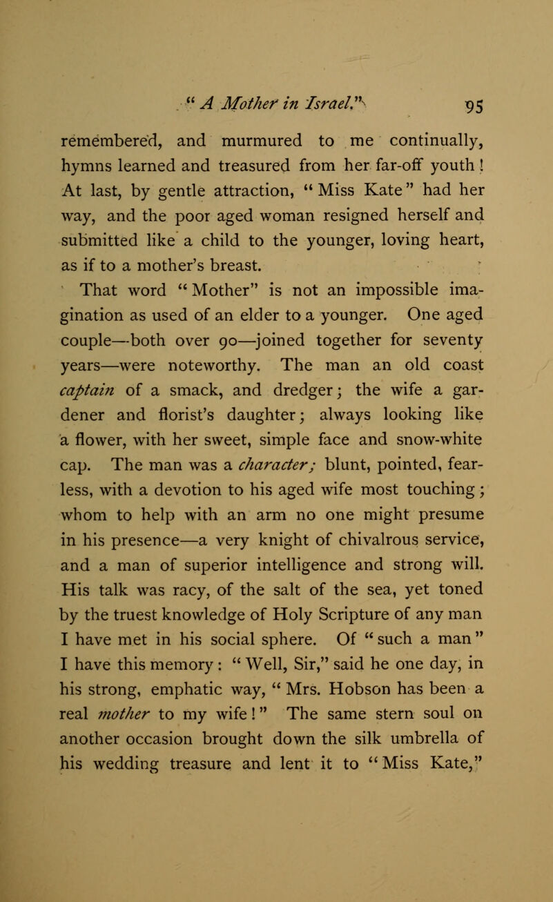 remembered, and murmured to me continually, hymns learned and treasured from her far-off youth ! At last, by gentle attraction,  Miss Kate had her way, and the poor aged woman resigned herself and submitted like a child to the younger, loving heart, as if to a mother's breast. That word  Mother is not an impossible ima- gination as used of an elder to a younger. One aged couple—both over 90—joined together for seventy- years—were noteworthy. The man an old coast captain of a smack, and dredger; the wife a gar- dener and florist's daughter; always looking like a flower, with her sweet, simple face and snow-white cap. The man was a character; blunt, pointed, fear- less, with a devotion to his aged wife most touching; whom to help with an arm no one might presume in his presence—a very knight of chivalrous service, and a man of superior intelligence and strong will. His talk was racy, of the salt of the sea, yet toned by the truest knowledge of Holy Scripture of any man I have met in his social sphere. Of  such a man  I have this memory :  Well, Sir, said he one day, in his strong, emphatic way,  Mrs. Hobson has been a real mother to my wife! The same stern soul on another occasion brought down the silk umbrella of his wedding treasure and lent it to  Miss Kate,