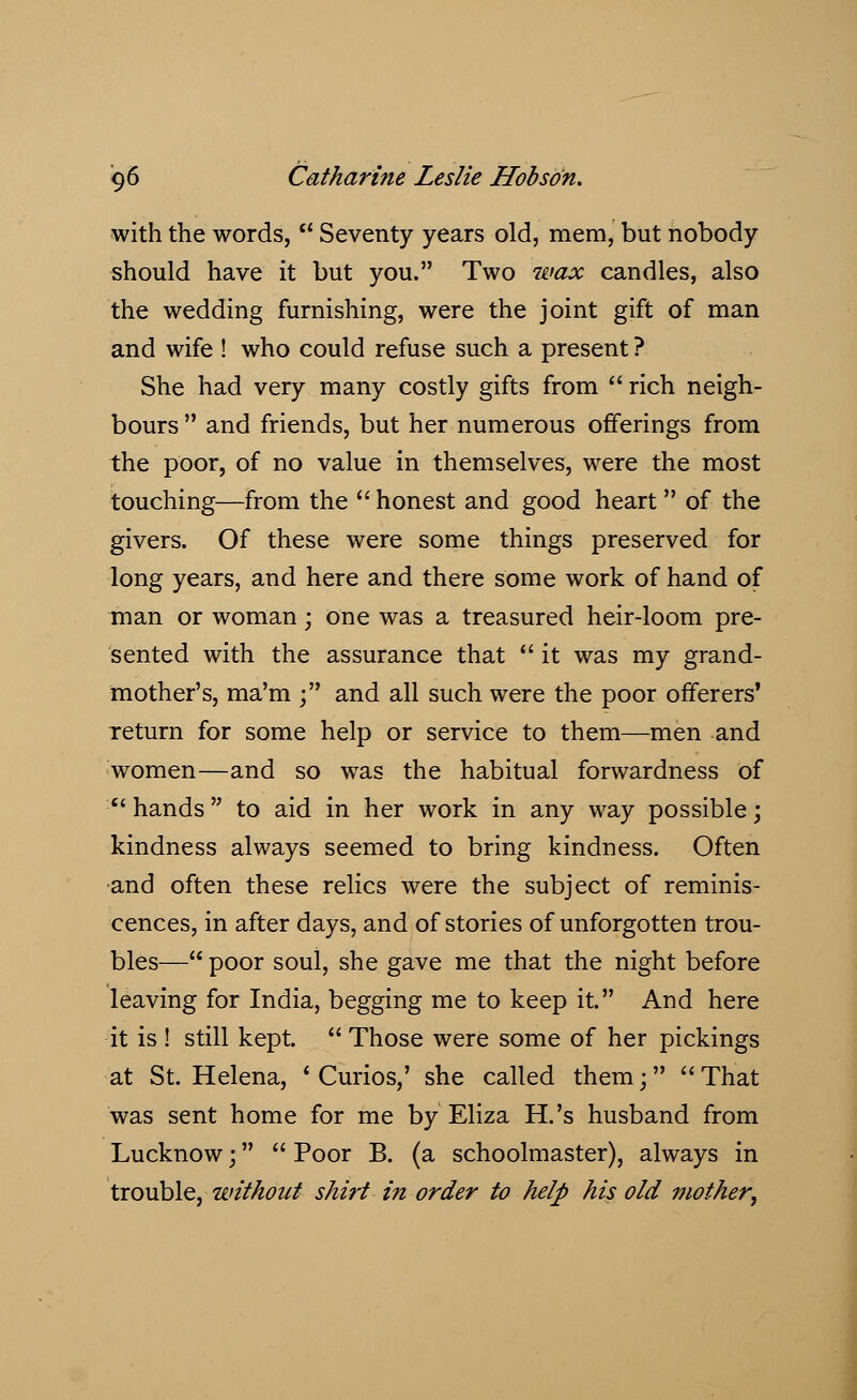 with the words,  Seventy years old, mem, but nobody should have it but you. Two wax candles, also the wedding furnishing, were the joint gift of man and wife ! who could refuse such a present ? She had very many costly gifts from  rich neigh- bours  and friends, but her numerous offerings from the poor, of no value in themselves, were the most touching—from the  honest and good heart  of the givers. Of these were some things preserved for long years, and here and there some work of hand of man or woman • one was a treasured heir-loom pre- sented with the assurance that  it was my grand- mother's, raa'm • and all such were the poor offerers' return for some help or service to them—men and women—and so was the habitual forwardness of hands to aid in her work in any way possible; kindness always seemed to bring kindness. Often and often these relics were the subject of reminis- cences, in after days, and of stories of unforgotten trou- bles— poor soul, she gave me that the night before leaving for India, begging me to keep it. And here it is ! still kept.  Those were some of her pickings at St. Helena, ' Curios,' she called them;  That was sent home for me by Eliza H.'s husband from Lucknow;  Poor B. (a schoolmaster), always in trouble, without shirt in order to help his old mother,