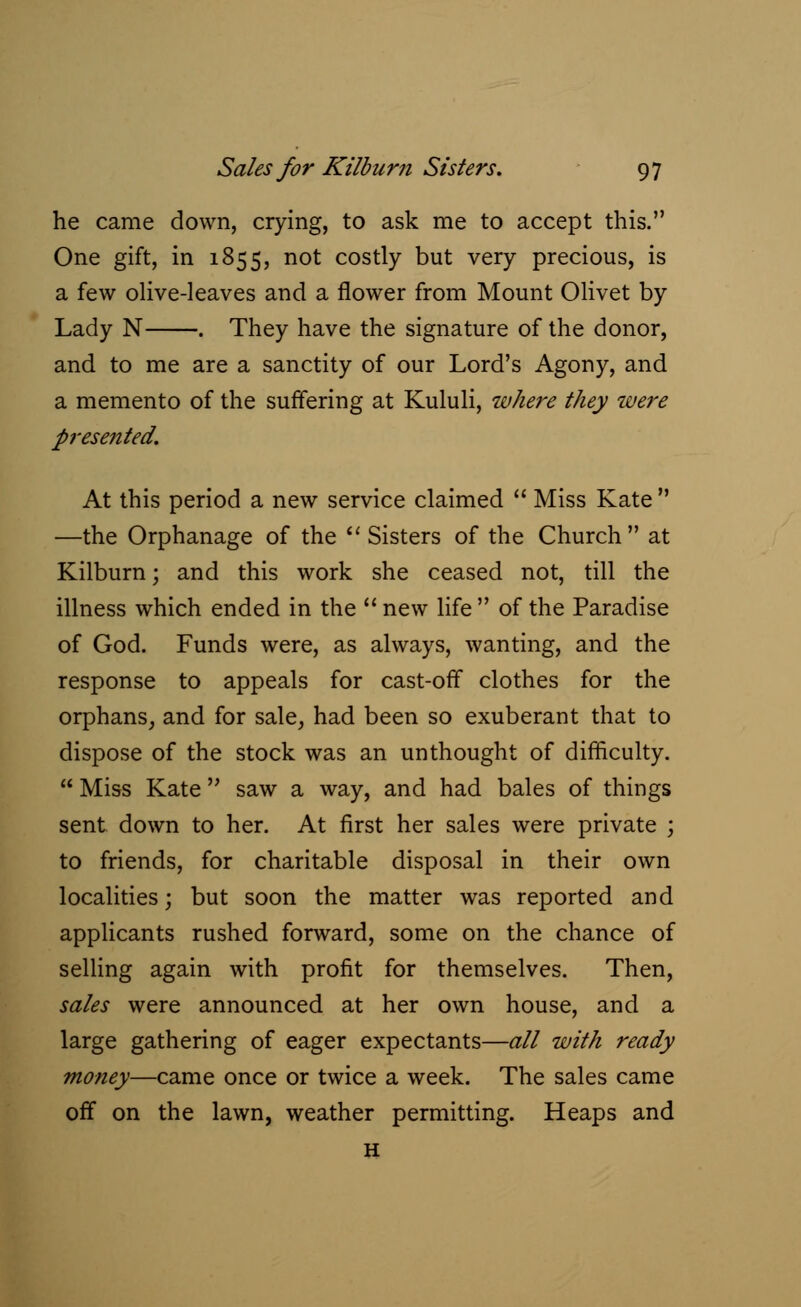 he came down, crying, to ask me to accept this. One gift, in 1855, not costly but very precious, is a few olive-leaves and a flower from Mount Olivet by Lady N . They have the signature of the donor, and to me are a sanctity of our Lord's Agony, and a memento of the suffering at Kululi, where they were presented. At this period a new service claimed  Miss Kate  —the Orphanage of the  Sisters of the Church  at Kilburn; and this work she ceased not, till the illness which ended in the  new life  of the Paradise of God. Funds were, as always, wanting, and the response to appeals for cast-orT clothes for the orphans, and for sale, had been so exuberant that to dispose of the stock was an unthought of difficulty.  Miss Kate saw a way, and had bales of things sent down to her. At first her sales were private ; to friends, for charitable disposal in their own localities; but soon the matter was reported and applicants rushed forward, some on the chance of selling again with profit for themselves. Then, sales were announced at her own house, and a large gathering of eager expectants—all with ready money—came once or twice a week. The sales came off on the lawn, weather permitting. Heaps and H