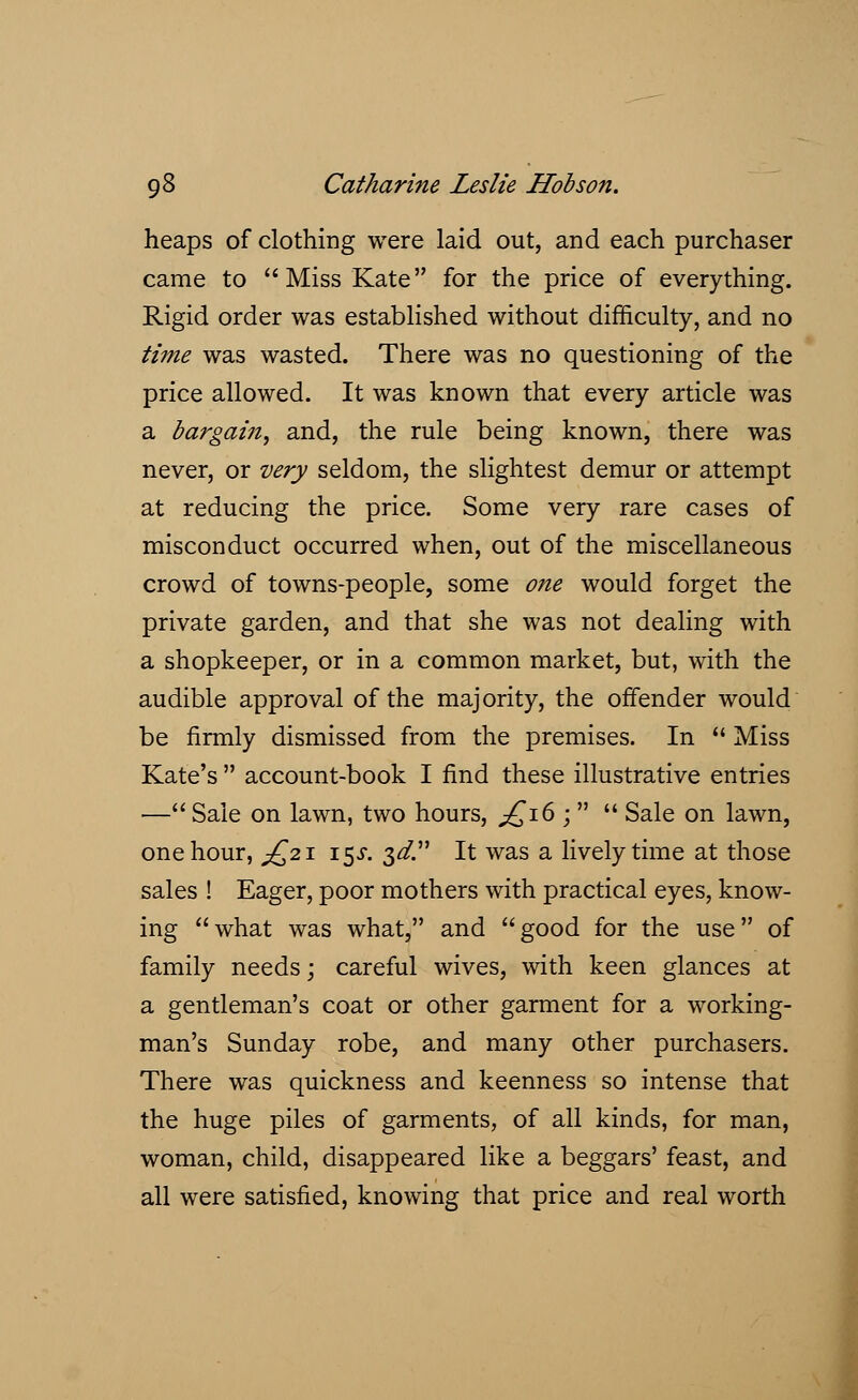 heaps of clothing were laid out, and each purchaser came to Miss Kate for the price of everything. Rigid order was established without difficulty, and no time was wasted. There was no questioning of the price allowed. It was known that every article was a bargain, and, the rule being known, there was never, or very seldom, the slightest demur or attempt at reducing the price. Some very rare cases of misconduct occurred when, out of the miscellaneous crowd of towns-people, some one would forget the private garden, and that she was not dealing with a shopkeeper, or in a common market, but, with the audible approval of the majority, the offender would be firmly dismissed from the premises. In  Miss Kate's  account-book I find these illustrative entries —Sale on lawn, two hours, £16 ;   Sale on lawn, one hour, ^21 15X. 3^. It was a lively time at those sales ! Eager, poor mothers with practical eyes, know- ing what was what, and good for the use of family needs; careful wives, with keen glances at a gentleman's coat or other garment for a working- man's Sunday robe, and many other purchasers. There was quickness and keenness so intense that the huge piles of garments, of all kinds, for man, woman, child, disappeared like a beggars' feast, and all were satisfied, knowing that price and real worth