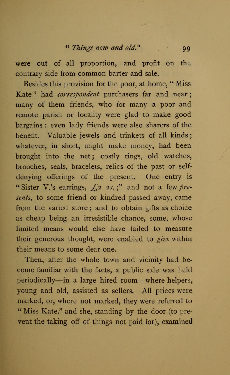 were out of all proportion, and profit on the contrary side from common barter and sale. Besides this provision for the poor, at home,  Miss Kate had correspondent purchasers far and near; many of them friends, who for many a poor and remote parish or locality were glad to make good bargains : even lady friends were also sharers of the benefit. Valuable jewels and trinkets of all kinds; whatever, in short, might make money, had been brought into the net; costly rings, old watches, brooches, seals, bracelets, relics of the past or self- denying offerings of the present. One entry is Sister V.'s earrings, £2 2s.; and not a few pre- sents, to some friend or kindred passed away, came from the varied store; and to obtain gifts as choice as cheap being an irresistible chance, some, whose limited means would else have failed to measure their generous thought, were enabled to give within their means to some dear one. Then, after the whole town and vicinity had be- come familiar with the facts, a public sale was held periodically—in a large hired room—where helpers, young and old, assisted as sellers. All prices were marked, or, where not marked, they were referred to  Miss Kate, and she, standing by the door (to pre- vent the taking off of things not paid for), examined