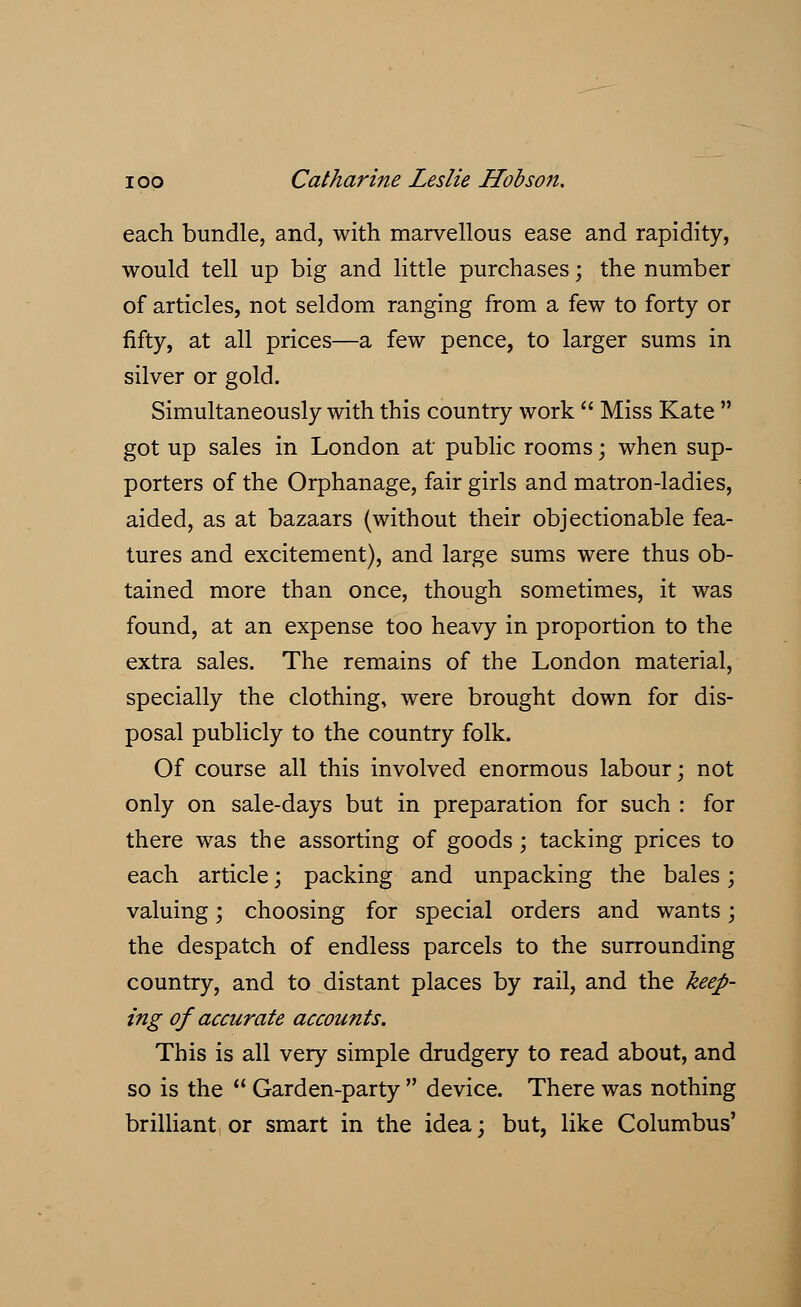 each bundle, and, with marvellous ease and rapidity, would tell up big and little purchases; the number of articles, not seldom ranging from a few to forty or fifty, at all prices—a few pence, to larger sums in silver or gold. Simultaneously with this country work  Miss Kate  got up sales in London at public rooms; when sup- porters of the Orphanage, fair girls and matron-ladies, aided, as at bazaars (without their objectionable fea- tures and excitement), and large sums were thus ob- tained more than once, though sometimes, it was found, at an expense too heavy in proportion to the extra sales. The remains of the London material, specially the clothing, were brought down for dis- posal publicly to the country folk. Of course all this involved enormous labour; not only on sale-days but in preparation for such : for there was the assorting of goods; tacking prices to each article; packing and unpacking the bales; valuing; choosing for special orders and wants; the despatch of endless parcels to the surrounding country, and to distant places by rail, and the keep- ing of accurate accounts. This is all very simple drudgery to read about, and so is the  Garden-party  device. There was nothing brilliant or smart in the idea; but, like Columbus'