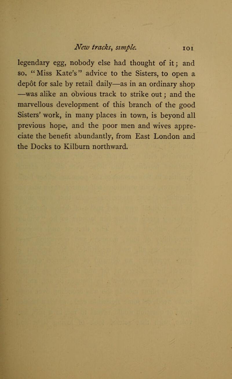 legendary egg, nobody else had thought of it; and so, Miss Kate's advice to the Sisters, to open a depot for sale by retail daily—as in an ordinary shop —was alike an obvious track to strike out; and the marvellous development of this branch of the good Sisters' work, in many places in town, is beyond all previous hope, and the poor men and wives appre- ciate the benefit abundantly, from East London and the Docks to Kilburn northward.