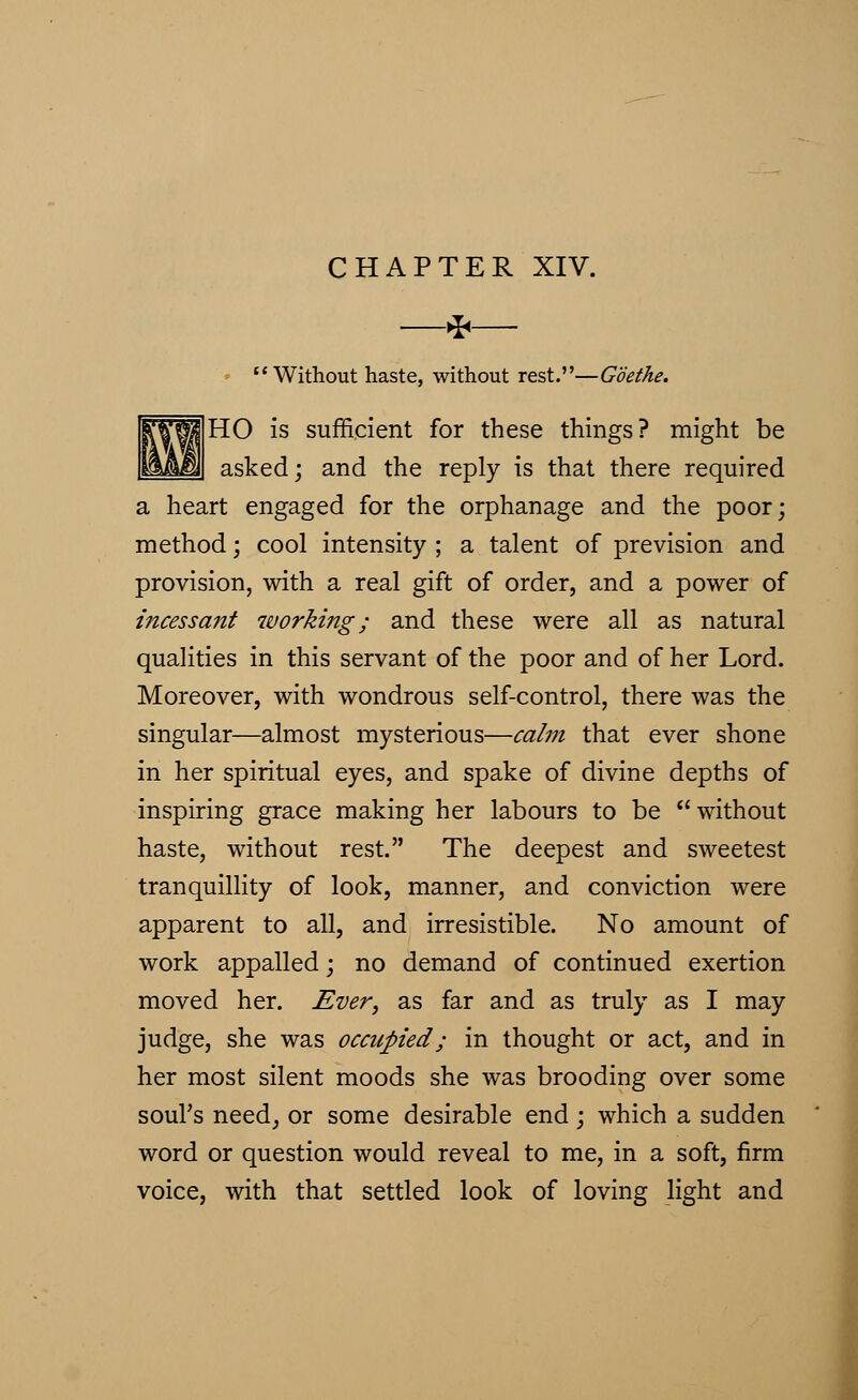 CHAPTER XIV. * Without haste, without rest.—Goethe. HO is sufficient for these things? might be asked; and the reply is that there required a heart engaged for the orphanage and the poor; method; cool intensity ; a talent of prevision and provision, with a real gift of order, and a power of incessant working; and these were all as natural qualities in this servant of the poor and of her Lord. Moreover, with wondrous self-control, there was the singular—almost mysterious—calm that ever shone in her spiritual eyes, and spake of divine depths of inspiring grace making her labours to be without haste, without rest. The deepest and sweetest tranquillity of look, manner, and conviction were apparent to all, and irresistible. No amount of work appalled; no demand of continued exertion moved her. Ever, as far and as truly as I may judge, she was occupied; in thought or act, and in her most silent moods she was brooding over some soul's need, or some desirable end; which a sudden word or question would reveal to me, in a soft, firm voice, with that settled look of loving light and