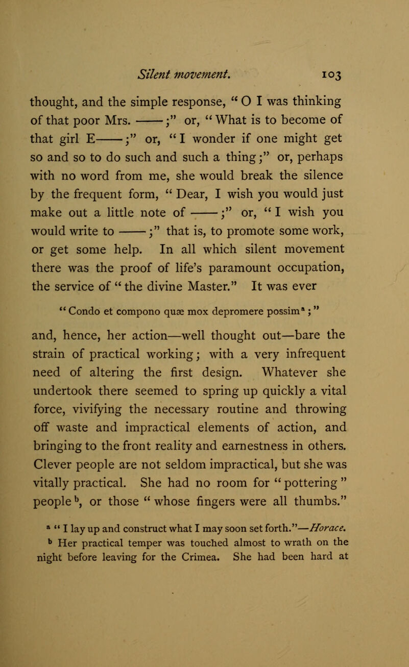 thought, and the simple response, 01 was thinking of that poor Mrs. ; or,  What is to become of that girl E ; or, I wonder if one might get so and so to do such and such a thing; or, perhaps with no word from me, she would break the silence by the frequent form,  Dear, I wish you would just make out a little note of ; or, I wish you would write to ; that is, to promote some work, or get some help. In all which silent movement there was the proof of life's paramount occupation, the service of  the divine Master. It was ever  Condo et compono quae mox depromere possim* ; and, hence, her action—well thought out—bare the strain of practical working; with a very infrequent need of altering the first design. Whatever she undertook there seemed to spring up quickly a vital force, vivifying the necessary routine and throwing off waste and impractical elements of action, and bringing to the front reality and earnestness in others. Clever people are not seldom impractical, but she was vitally practical. She had no room for  pottering  people b, or those  whose fingers were all thumbs. a  I lay up and construct what I may soon set forth.—Horace. b Her practical temper was touched almost to wrath on the night before leaving for the Crimea. She had been hard at