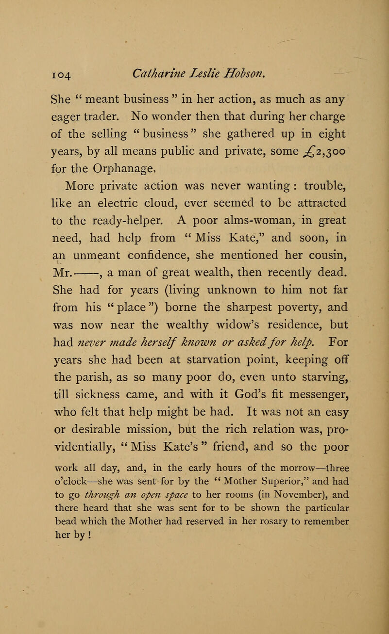 She  meant business  in her action, as much as any- eager trader. No wonder then that during her charge of the selling business she gathered up in eight years, by all means public and private, some ^2,300 for the Orphanage, More private action was never wanting : trouble, like an electric cloud, ever seemed to be attracted to the ready-helper. A poor alms-woman, in great need, had help from  Miss Kate, and soon, in an unmeant confidence, she mentioned her cousin, Mr. , a man of great wealth, then recently dead. She had for years (living unknown to him not far from his  place) borne the sharpest poverty, and was now near the wealthy widow's residence, but had never made herself known or asked for help. For years she had been at starvation point, keeping off the parish, as so many poor do, even unto starving, till sickness came, and with it God's fit messenger, who felt that help might be had. It was not an easy or desirable mission, but the rich relation was, pro- videntially,  Miss Kate's  friend, and so the poor work all day, and, in the early hours of the morrow—three o'clock—she was sent for by the  Mother Superior, and had to go through an open space to her rooms (in November), and there heard that she was sent for to be shown the particular bead which the Mother had reserved in her rosary to remember her by !
