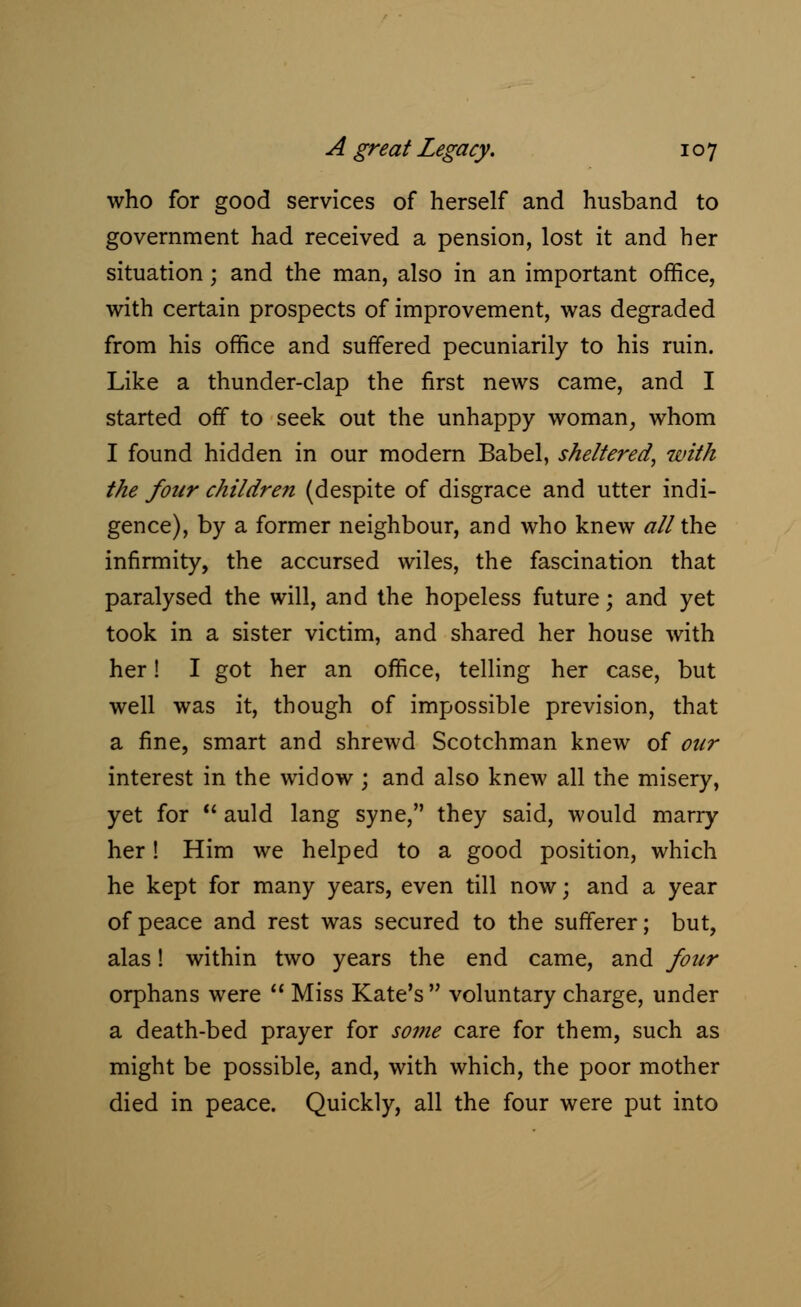 who for good services of herself and husband to government had received a pension, lost it and her situation j and the man, also in an important office, with certain prospects of improvement, was degraded from his office and suffered pecuniarily to his ruin. Like a thunder-clap the first news came, and I started off to seek out the unhappy woman, whom I found hidden in our modern Babel, sheltered, with the four children (despite of disgrace and utter indi- gence), by a former neighbour, and who knew all the infirmity, the accursed wiles, the fascination that paralysed the will, and the hopeless future; and yet took in a sister victim, and shared her house with her! I got her an office, telling her case, but well was it, though of impossible prevision, that a fine, smart and shrewd Scotchman knew of our interest in the widow; and also knew all the misery, yet for  auld lang syne, they said, would marry her! Him we helped to a good position, which he kept for many years, even till now; and a year of peace and rest was secured to the sufferer; but, alas! within two years the end came, and four orphans were  Miss Kate's  voluntary charge, under a death-bed prayer for some care for them, such as might be possible, and, with which, the poor mother died in peace. Quickly, all the four were put into