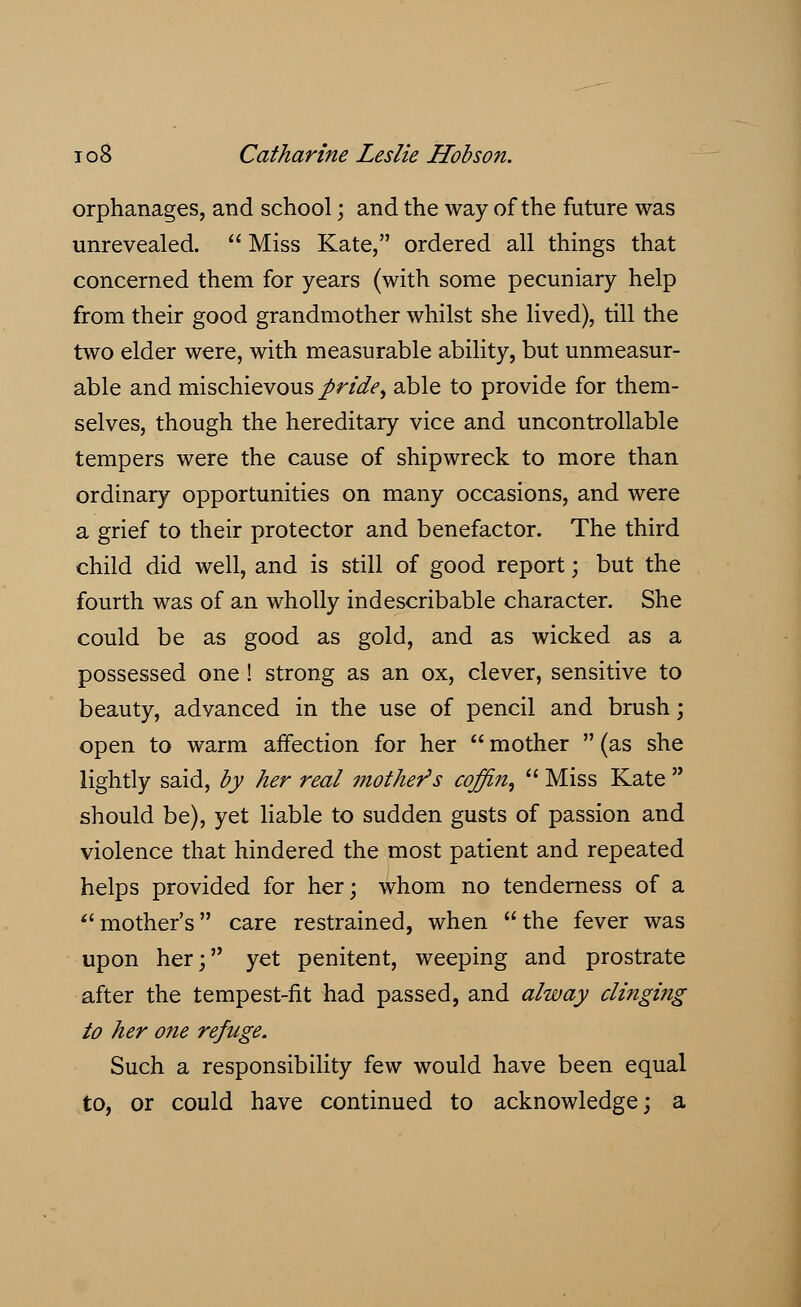 orphanages, and school; and the way of the future was unrevealed.  Miss Kate, ordered all things that concerned them for years (with some pecuniary help from their good grandmother whilst she lived), till the two elder were, with measurable ability, but unmeasur- able and mischievous pride, able to provide for them- selves, though the hereditary vice and uncontrollable tempers were the cause of shipwreck to more than ordinary opportunities on many occasions, and were a grief to their protector and benefactor. The third child did well, and is still of good report; but the fourth was of an wholly indescribable character. She could be as good as gold, and as wicked as a possessed one ! strong as an ox, clever, sensitive to beauty, advanced in the use of pencil and brush; open to warm affection for her mother (as she lightly said, by her real mother's coffin,  Miss Kate  should be), yet liable to sudden gusts of passion and violence that hindered the most patient and repeated helps provided for her; whom no tenderness of a mother's care restrained, when the fever was upon her; yet penitent, weeping and prostrate after the tempest-fit had passed, and alway clinging to her one refuge. Such a responsibility few would have been equal to, or could have continued to acknowledge; a