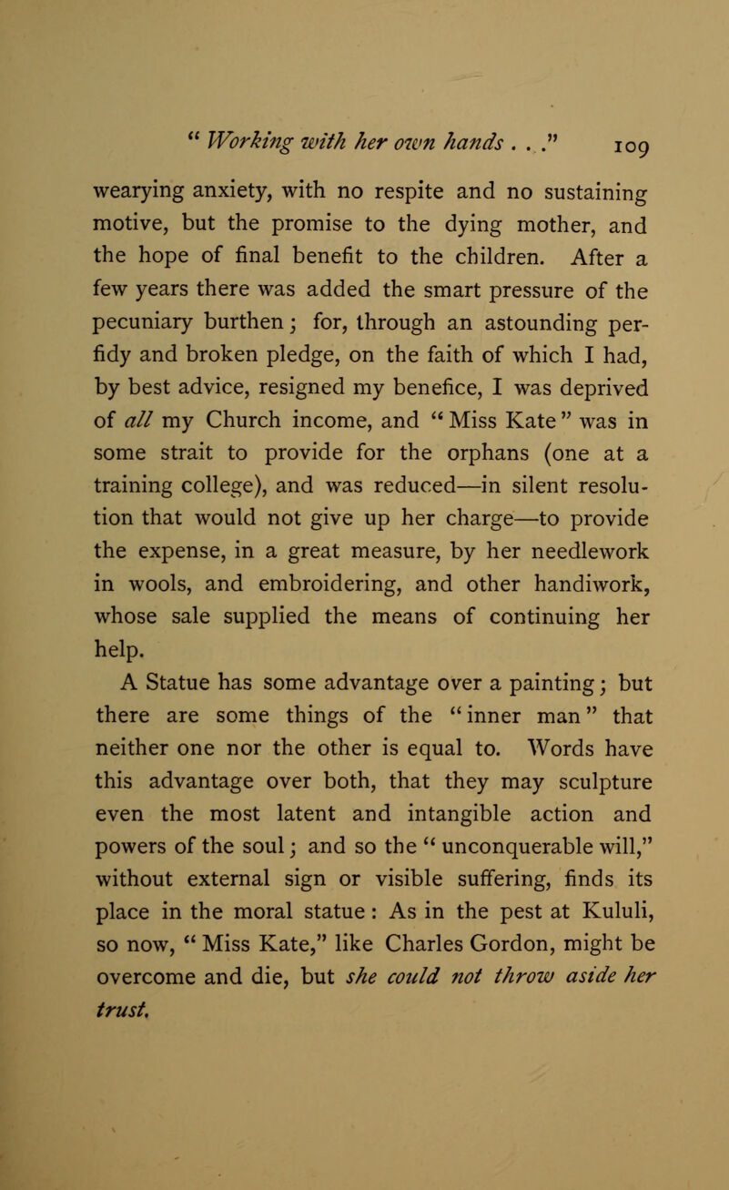 wearying anxiety, with no respite and no sustaining motive, but the promise to the dying mother, and the hope of final benefit to the children. After a few years there was added the smart pressure of the pecuniary burthen j for, through an astounding per- fidy and broken pledge, on the faith of which I had, by best advice, resigned my benefice, I was deprived of all my Church income, and  Miss Kate  was in some strait to provide for the orphans (one at a training college), and was reduced—in silent resolu- tion that would not give up her charge—to provide the expense, in a great measure, by her needlework in wools, and embroidering, and other handiwork, whose sale supplied the means of continuing her help. A Statue has some advantage over a painting; but there are some things of the  inner man that neither one nor the other is equal to. Words have this advantage over both, that they may sculpture even the most latent and intangible action and powers of the soul; and so the  unconquerable will, without external sign or visible suffering, finds its place in the moral statue: As in the pest at Kululi, so now,  Miss Kate, like Charles Gordon, might be overcome and die, but she could not throw aside her trust.