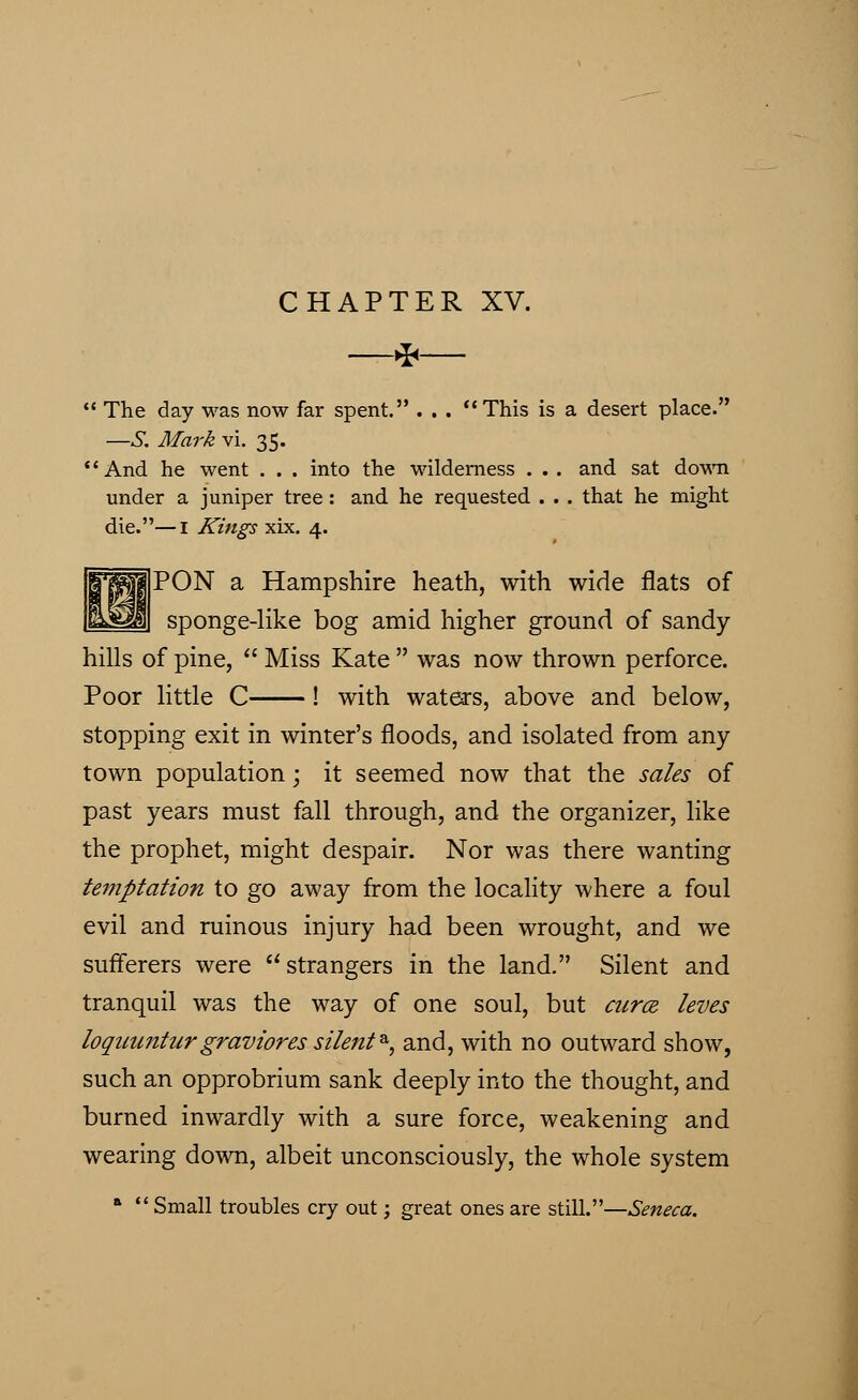*  The day was now far spent. . . . This is a desert place. —S. Mark vi. 35. And he went . . . into the wilderness . . . and sat down under a juniper tree: and he requested . . . that he might die.—I Kings xix. 4. ||W||PON a Hampshire heath, with wide flats of liyilfl sponge-like bog amid higher ground of sandy- hills of pine,  Miss Kate  was now thrown perforce. Poor little C ! with waters, above and below, stopping exit in winter's floods, and isolated from any town population; it seemed now that the sales of past years must fall through, and the organizer, like the prophet, might despair. Nor was there wanting temptation to go away from the locality where a foul evil and ruinous injury had been wrought, and we sufferers were  strangers in the land. Silent and tranquil was the way of one soul, but curce /eves loquunturgraviores silent&, and, with no outward show, such an opprobrium sank deeply into the thought, and burned inwardly with a sure force, weakening and wearing down, albeit unconsciously, the whole system a  Small troubles cry out; great ones are still.—Seneca.