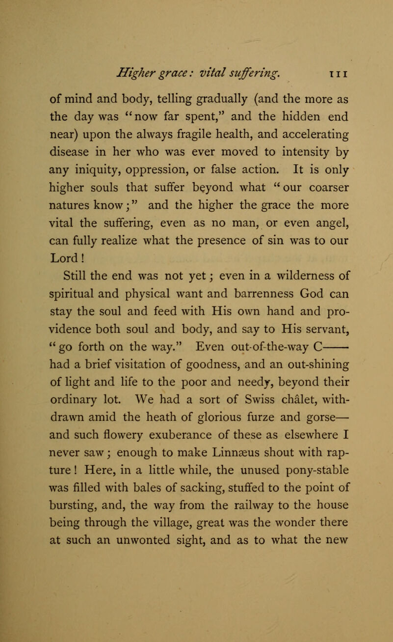 of mind and body, telling gradually (and the more as the day was now far spent, and the hidden end near) upon the always fragile health, and accelerating disease in her who was ever moved to intensity by any iniquity, oppression, or false action. It is only higher souls that suffer beyond what  our coarser natures know; and the higher the grace the more vital the suffering, even as no man, or even angel, can fully realize what the presence of sin was to our Lord! Still the end was not yet; even in a wilderness of spiritual and physical want and barrenness God can stay the soul and feed with His own hand and pro- vidence both soul and body, and say to His servant,  go forth on the way. Even out-of-the-way C had a brief visitation of goodness, and an out-shining of light and life to the poor and needy, beyond their ordinary lot. We had a sort of Swiss chalet, with- drawn amid the heath of glorious furze and gorse— and such flowery exuberance of these as elsewhere I never saw; enough to make Linnaeus shout with rap- ture ! Here, in a little while, the unused pony-stable was filled with bales of sacking, stuffed to the point of bursting, and, the way from the railway to the house being through the village, great was the wonder there at such an unwonted sight, and as to what the new