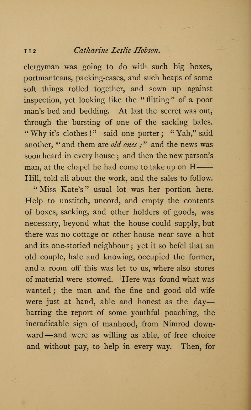 clergyman was going to do with such big boxes, portmanteaus, packing-cases, and such heaps of some soft things rolled together, and sown up against inspection, yet looking like the  flitting of a poor man's bed and bedding. At last the secret was out, through the bursting of one of the sacking bales.  Why it's clothes ! said one porter;  Yah, said another,  and them are old ones / and the news was soon heard in every house; and then the new parson's man, at the chapel he had come to take up on H Hill, told all about the work, and the sales to follow.  Miss Kate's usual lot was her portion here. Help to unstitch, uncord, and empty the contents of boxes, sacking, and other holders of goods, was necessary, beyond what the house could supply, but there was no cottage or other house near save a hut and its one-storied neighbour; yet it so befel that an old couple, hale and knowing, occupied the former, and a room off this was let to us, where also stores of material were stowed. Here was found what was wanted; the man and the fine and good old wife were just at hand, able and honest as the day— barring the report of some youthful poaching, the ineradicable sign of manhood, from Nimrod down- ward—and were as willing as able, of free choice and without pay, to help in every way. Then, for