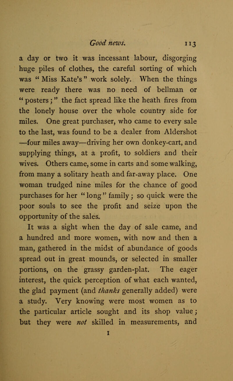 a day or two it was incessant labour, disgorging huge piles of clothes, the careful sorting of which was  Miss Kate's  work solely. When the things were ready there was no need of bellman or  posters;  the fact spread like the heath fires from the lonely house over the whole country side for miles. One great purchaser, who came to every sale to the last, was found to be a dealer from Aldershot —four miles away—driving her own donkey-cart, and supplying things, at a profit, to soldiers and their wives. Others came, some in carts and some walking, from many a solitary heath and far-away place. One woman trudged nine miles for the chance of good purchases for her long family; so quick were the poor souls to see the profit and seize upon the opportunity of the sales. It was a sight when the day of sale came, and a hundred and more women, with now and then a man, gathered in the midst of abundance of goods spread out in great mounds, or selected in smaller portions, on the grassy garden-plat. The eager interest, the quick perception of what each wanted, the glad payment (and thanks generally added) were a study. Very knowing were most women as to the particular article sought and its shop value; but they were not skilled in measurements, and 1