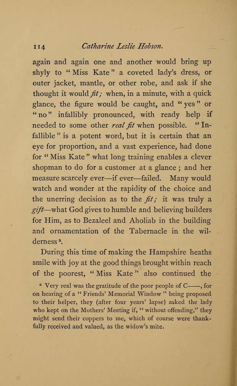 again and again one and another would bring up shyly to  Miss Kate a coveted lady's dress, or outer jacket, mantle, or other robe, and ask if she thought it would fit; when, in a minute, with a quick glance, the figure would be caught, and  yes  or no infallibly pronounced, with ready help if needed to some other real fit when possible.  In- fallible  is a potent word, but it is certain that an eye for proportion, and a vast experience, had done for  Miss Kate  what long training enables a clever shopman to do for a customer at a glance ; and her measure scarcely ever—if ever—failed. Many would watch and wonder at the rapidity of the choice and the unerring decision as to the fit; it was truly a gift—what God gives to humble and believing builders for Him, as to Bezaleel and Aholiab in the building and ornamentation of the Tabernacle in the wil- derness a. During this time of making the Hampshire heaths smile with joy at the good things brought within reach of the poorest,  Miss Kate also continued the a Very real was the gratitude of the poor people of C , for on hearing of a Friends' Memorial Window  being proposed to their helper, they (after four years' lapse) asked the lady who kept on the Mothers' Meeting if, without offending, they might send their coppers to me, which of course were thank- fully received and valued, as the widow's mite.