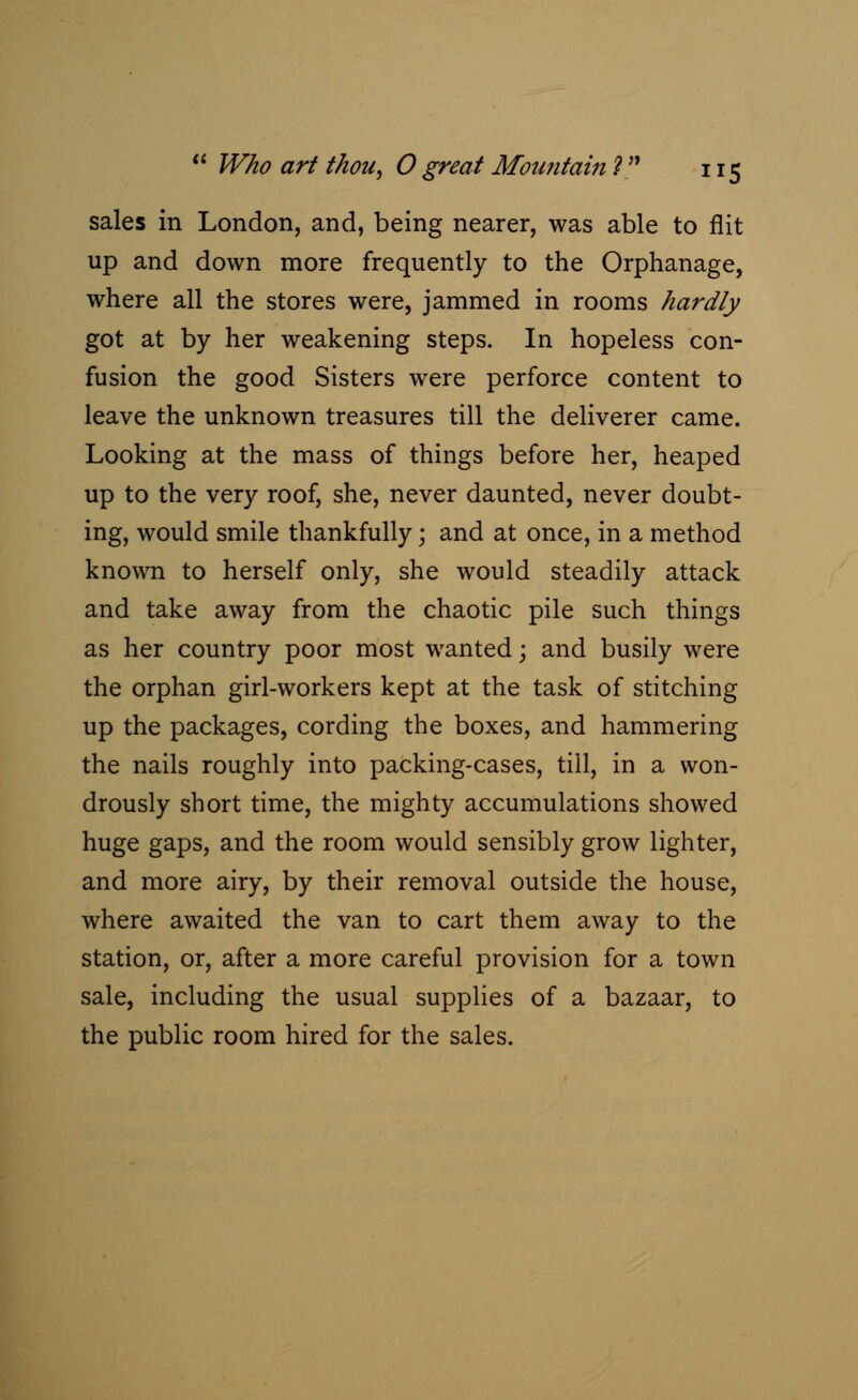 sales in London, and, being nearer, was able to flit up and down more frequently to the Orphanage, where all the stores were, jammed in rooms hardly got at by her weakening steps. In hopeless con- fusion the good Sisters were perforce content to leave the unknown treasures till the deliverer came. Looking at the mass of things before her, heaped up to the very roof, she, never daunted, never doubt- ing, would smile thankfully; and at once, in a method known to herself only, she would steadily attack and take away from the chaotic pile such things as her country poor most wanted; and busily were the orphan girl-workers kept at the task of stitching up the packages, cording the boxes, and hammering the nails roughly into packing-cases, till, in a won- drously short time, the mighty accumulations showed huge gaps, and the room would sensibly grow lighter, and more airy, by their removal outside the house, where awaited the van to cart them away to the station, or, after a more careful provision for a town sale, including the usual supplies of a bazaar, to the public room hired for the sales.